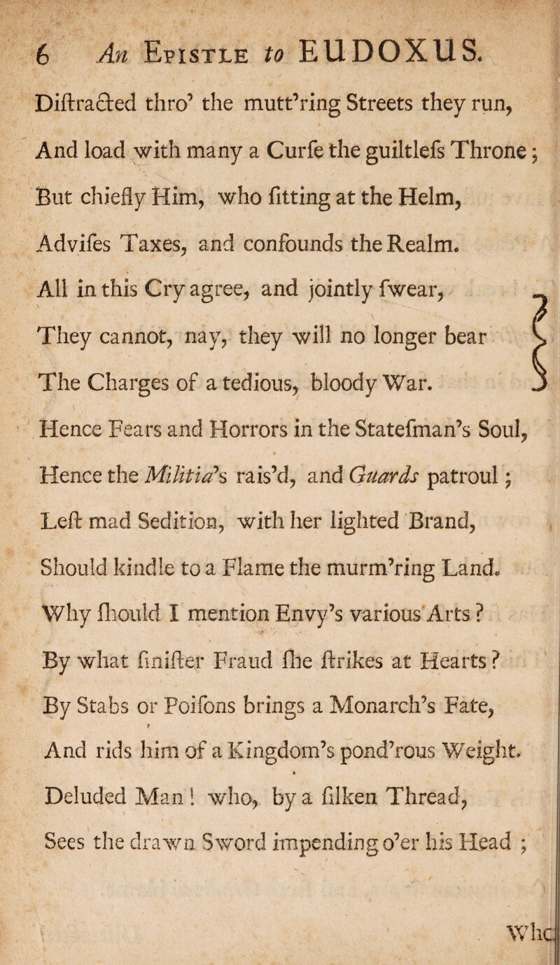 Diffracted thro’ the muttering Streets they run, And load with many a Curfe the guiltlefs Throne; But chiefly Him, who fitting at the Helm, Advifes Taxes, and confounds the Realm. All in this Cry agree, and jointly fwear, They cannot, nay, they will no longer bear * The Charges of a tedious, bloody War. Hence Fears and Horrors in the Statefman’s Soul, Hence the Militia's rais’d, and Guards patroul; Left mad Sedition, with her lighted Brand, Should kindle to a Flame the murm’ring Land. Why fhould I mention Envy’s various Arts ? By what finifter Fraud floe ftrikes at Hearts ? By Stabs or Poifons brings a Monarch’s Fate, And rids him of a Kingdom’s pond’rous Weight. * Deluded Man ! who, by a filken Thread, Sees the drawn Sword impendingo’er his Head ; Whc
