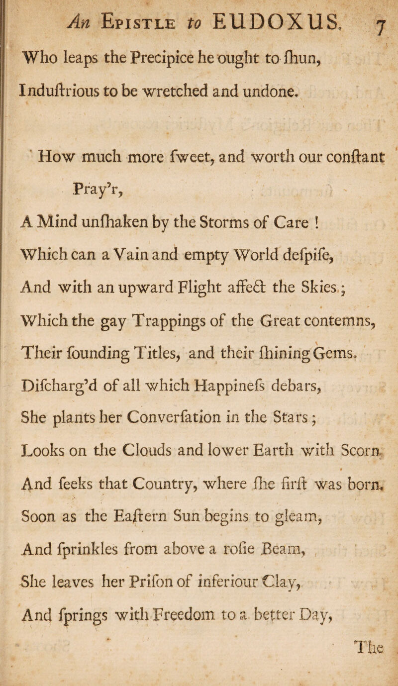 Who leaps the Precipice he ought to fhun, Induftrious to be wretched and undone. How much more fweet, and worth our conftant Pray’r, A Mind unfhaken by the Storms of Care ! Which can a Vain and empty World defpife, And with an upward Flight affeQ: the Skies; • i * Which the gay Trappings of the Great contemns. Their founding Titles, and their fhining Gems. * Difcharg’d of all which Happinefs debars, She plants her Converfation in the Stars ; Looks on the Clouds and lower Earth with Scorn $ And feeks that Country, where fine firft was born. Soon as the Eaftern Sun begins to gleam, And fprinkles from above a rofie Beam, * ' s She leaves her Prifon of inferiour Clay, And fprings with Freedom to a better Day,