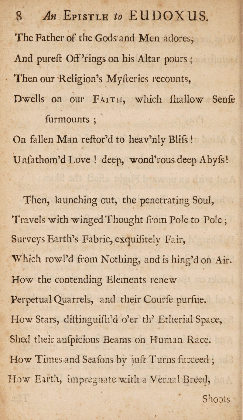 » * ' ' ' The Father of the Gods and Men adores, And pureft Offerings on his Altar pours ; Then our Religion’s Myfterics recounts, ■H 1 Dwells on our Faith, which fhallow Senfe f ■ h furmounts ; On fallen Man reftor’d to heav’nly Blifs ! Unfathom’d Love ! deep, wond’rous deep Abyfs! Then, launching out, the penetrating Soul, * Travels with winged Thought from Pole to Pole; Surveys Eartlfts Fabric, exquifitely Fair, » ■Which row I’d from Nothing, and is hing’d on Air. •f - ♦ How the contending Elements renew Perpetual Quarrels, and their Courfe purfue* How Stars, diftinguifh’d o’er th? Etherial Space, Shed their aufpicious Beams on Human Race. How Times and Seafons by juft Turns fucceed ; How Earth, impregnate with a Vernal Breed, Shoots.