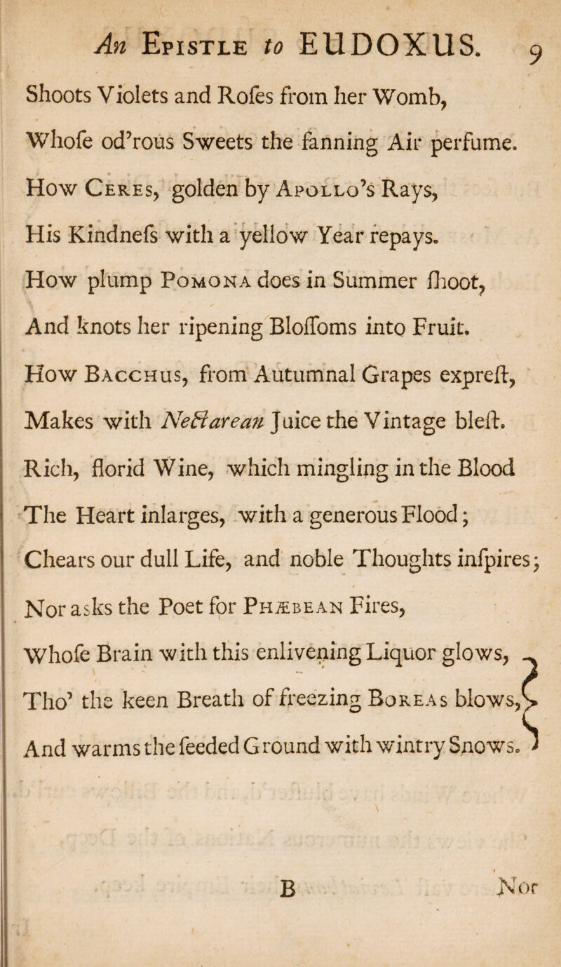9 Shoots Violets and Rofes from her Womb, Whofe od’rous Sweets the fanning Air perfume. * * * ■ fc- * » How Ceres, golden by Apollo’s Rays, His Kindnefs with a yellow Year repays. How plump Pomona does in Summer fhoot, And knots her ripening BlofToms into Fruit. How Bacchus, from Autumnal Grapes expreft, Makes with Neff are an Juice the Vintage bleft. Rich, florid Wine, which mingling in the Blood The Heart inlarges, with a generous Flood; Chears our dull Life, and noble Thoughts infpires- i Nor asks the Poet for PhjEbean Fires, Whofe Brain with this enlivening Liquor glows, _ Tho’ the keen Breath of freezing Boreas blows,> And warms the feeded G round with wintry Snows. J