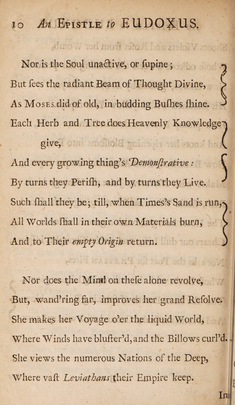 Nor is the Soul unactive, or fupine; But fees the radiant Beam of Thought Divine, As Moses did of old, in budding Bufhes fhine. Each Herb and Tree does Heavenly Knowledge^ give, , V And every growing thing’s ‘Demnftrative: By turns they Perifh, and by turns they Live. Such iliall they be; till, when Times’s Sand is run. All Worlds Ihall in their own Materials burn, And to Their empy Origin return. Nor does the Mind on thefe alone revolve, But, wand’ring far, improves her grand Refolve. She makes her Voyage o’er the liquid World, Where Winds have blufter’d,and the Billows curl’d. She views the numerous Nations of the Deep, Where vaft Leviathans their Empire keep.