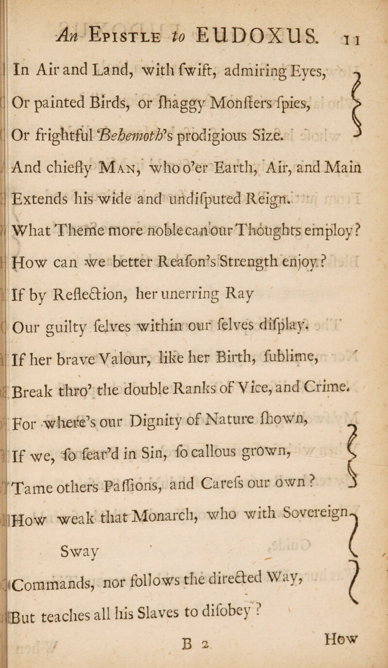 ■ I V V ■* \ » I In Air and Land, with fwift, admiring Eyes, ' Or painted Birds, or fhaggy Monfters fpies, Or frightful Behemoth1 s prodigious Size. And chiefly Man, who o’er Earth, Air, and Main Extends his wide and undifputed Reign. What Theme more noblecan ourThoughts employ? 1 How can we better Reafon’s Strength enjoy, : ? If by Reflection, her unerring Ray Our guilty felves within our felves difplay. If her brave Valour, like her Birth, fublime, \ Break thro’ the double Ranks of Vice, and Crime. For where’s our Dignity of Nature fhown, If we, fo fear’d in Sin, fo callous grown, Tame others Pa (lions, and Carefs our own ? How weak that Monarch, who with Sovereign Sway l Commands, nor follow's the directed Way, 7 But teaches all his Slaves to difobey ? How