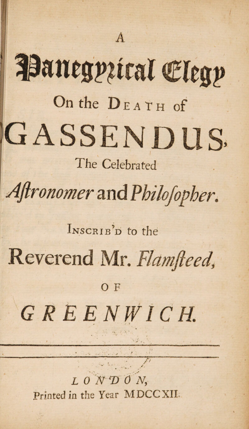 1 A laantspjtrai Cleg? On the Death of GASSENDUS. The Celebrated Aftronomer and Philofopher. Inscrib’d to the Reverend Mr. Flamfteed' O F GREENWICH. / ? L 0 'N ‘D 0 N, Printed in the Year MDCCXII