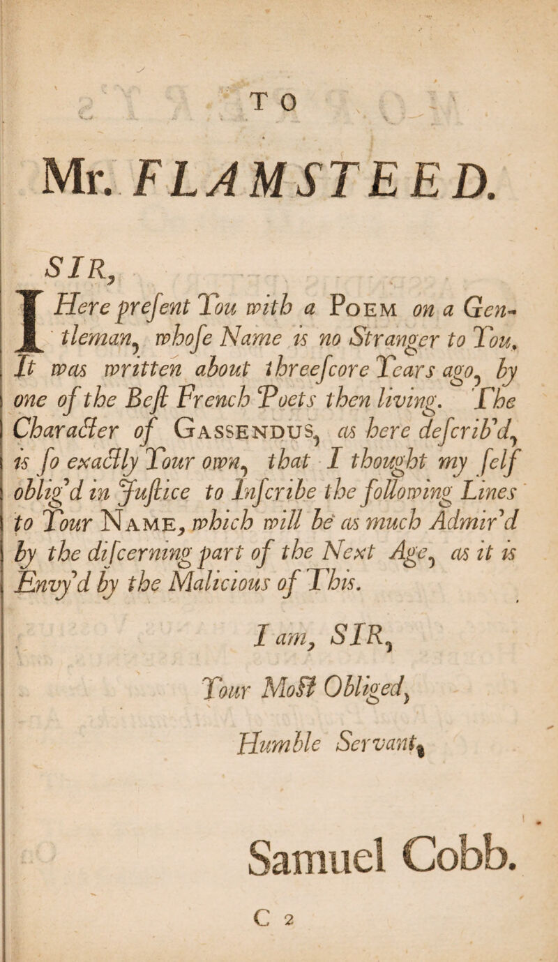 ■■ T 0 Mr. FLAMSTEED. SIR, 7 * IHere grejent You with a Poem on a Gen¬ tleman? whofe Name is no Stranger to You, It was written about three [core Years ago0 by one of the Befi trench Yoets then living. The Character of Gassendus, as here dcfcriUf is fo exactly Your own, that I thought my f,elf oblig'd in juft ice to Infcnbe the following Lines to Your Name, which will be as much Admir'd by the difcernmg part of the Next Age5 as it is Envy'd by the Malicious of This. I am, SIRj jt Jr' Tour Molt Obliged, i Humble Servant» Samuel Cobb.