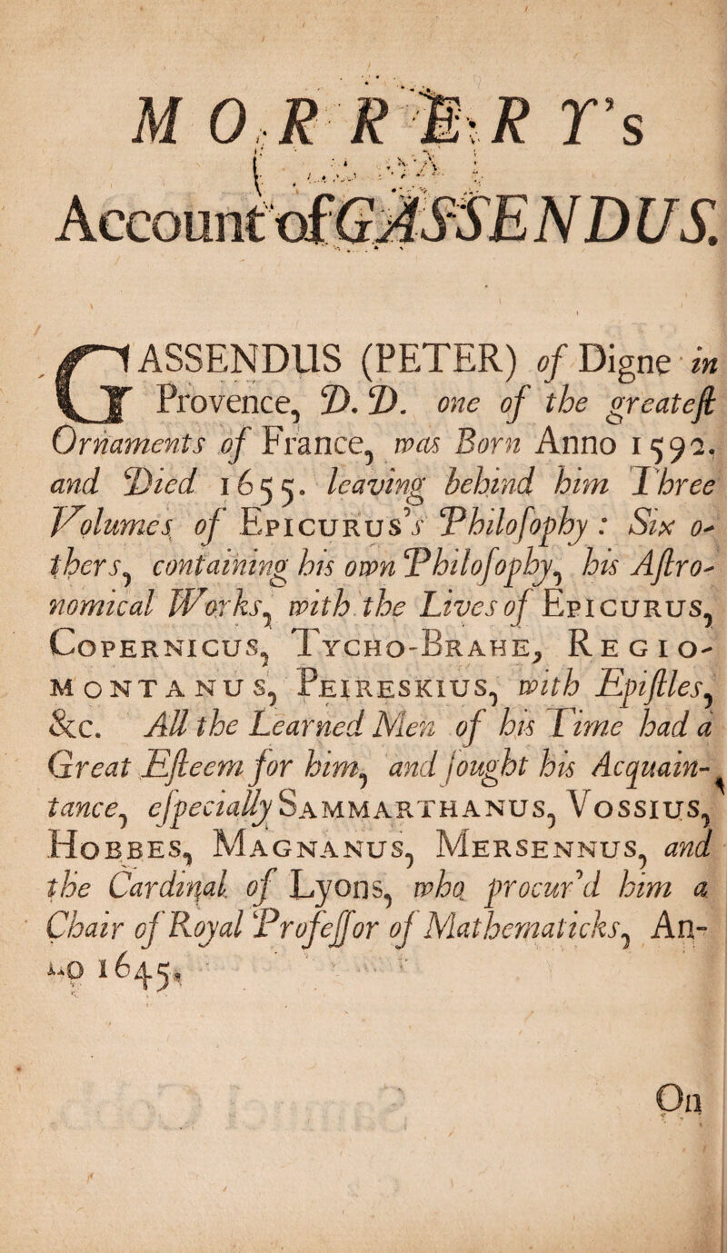 Provence, 2). 1). one of the greatefi Ornaments of France, was Born Anno 1592. and ‘Died i655- leaving behind him Three Volumes, of Epicurus’j' Philofophy : Six 0- fhers, containing his own Philofophy, his Afro- nomical Works, with the Lives of Epicurus, Copernicus, Tycho-Brahe, Regio¬ montanus, Peireskius, with Epifiles, 8cc. All the Learned Men of his Time had a Great EJleem for him, and iought his Acquain¬ tance, especially Sammarthanus, Vossius, Ho BEES, Ma gnanus, Mersennus and the Cardinal of Lyons, who, procur'd him a Chair of Royal Profejfor of Mathernaticks, An- i-0 164.5* ' < .W- On