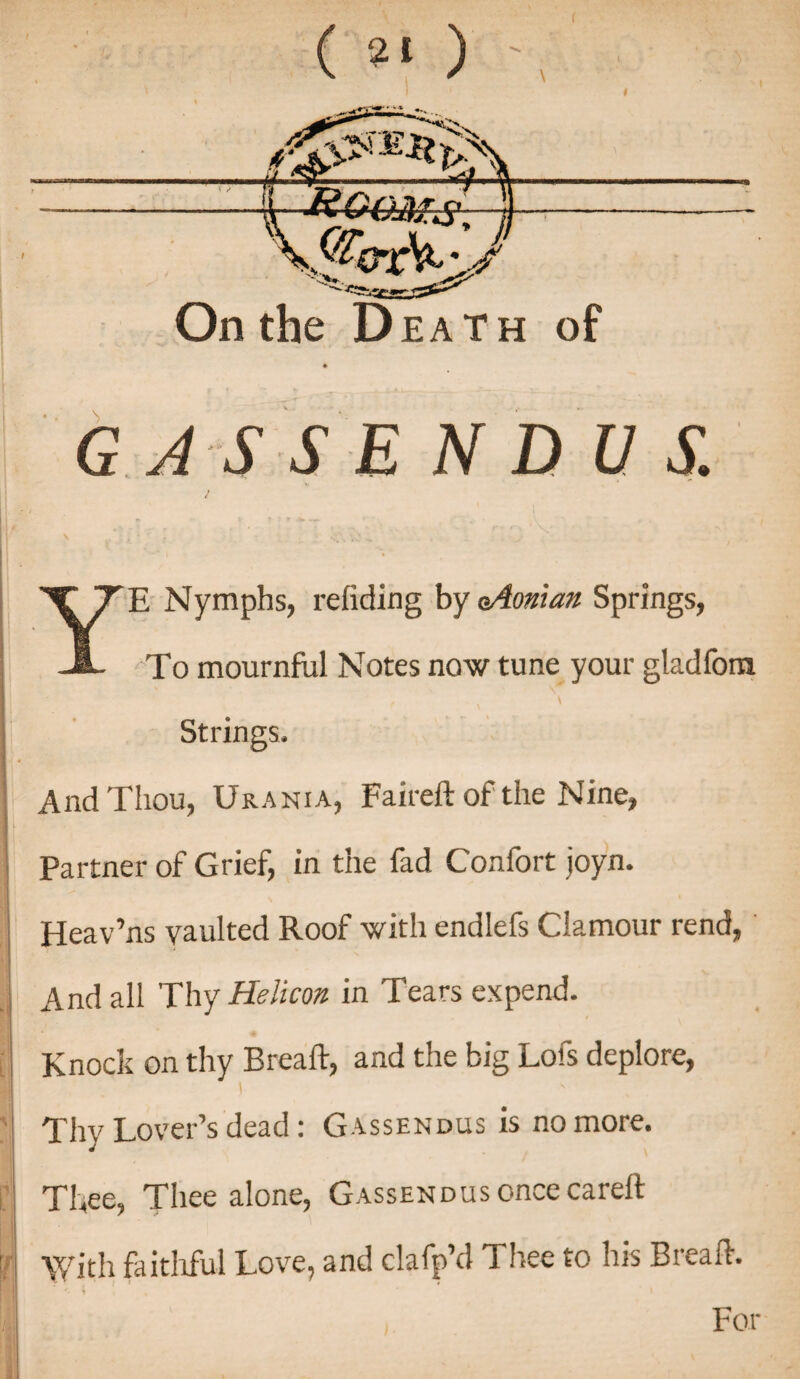 ( 2t ) On the D eath of GAS S E N D V S. YE Nymphs, redding by oAoman Springs, To mournful Notes now tune your gladfom , v i Strings, And Thou, Urania, Faireft of the Nine, Partner of Grief, in the fad Confort joyn. Heav’ns vaulted Roof with endlefs Clamour rend, And all Thy Helicon- in Tears expend. Knock on thy Bread:, and the big Lofs deplore, Thy Lover’s dead: Gassendus is no more. Thee, Thee alone, Gassendus once careft With faithful Love, and clafp’d Thee to his Bread-. For
