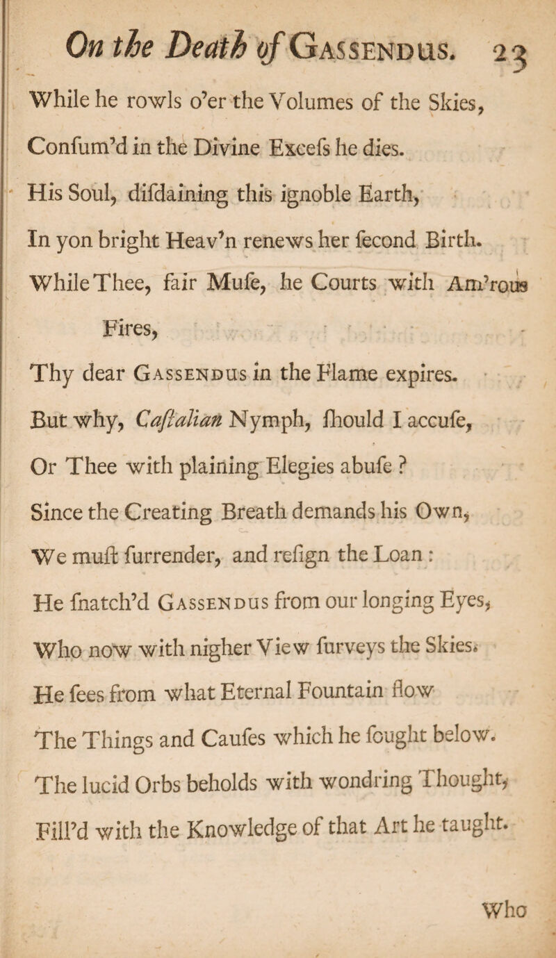 While he rowls o’er the Volumes of the Skies, ConfumM in the Divine Excefs he dies. / His Soul, difdaining this ignoble Earth, In yon bright Heaven renews her fecond Birth. While Thee, fair Mufe, he Courts with Am’rois k . ■ Fires, Thy dear Gassendus in the Flame expires. But why, Cafialian Nymph, fhould I accufe, Or Thee with plaining Elegies abufe ? Since the Creating Breath demands his Own* We mufl: furrender, and refign the Loan : He fnatch’d Gassendus from our longing Eyes, Who now with nigher View furveys the Skies. He fees from what Eternal Fountain flow The Things and Caufes which he fought below. The lucid Orbs beholds with wondring Thought, Fill’d with the Knowledge of that Art he taught. Who