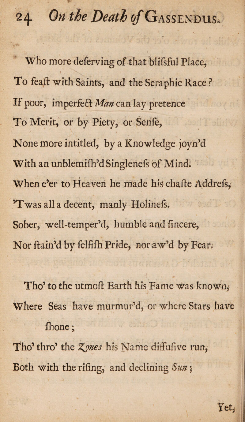 1 ' ^ . Who more deferving of that falifsful Place, 1 , '4>sv. To feaft with Saints, and the Seraphic Race ? If poor, imperfect Man can lay pretence To Merit, or by Piety, or Senfe, None more intitled, by a Knowledge joyn’d With an unblemifh’d Singlenefs of Mind. When e’er to Heaven he made his chafte Addrefs, 5Twas all a decent, manly Holinefs. Sober, well-temper’d, humble and fincere, Nor ftain’d by felfifh Pride, nor aw’d by Fean N ( Tho’ to the utmoft Earth his Fame was known, Where Seas have murmur’d, or where Stars have • , fhone; Tho’ thro’ the Zgnes his Name diffufive run, Both with the rifing, and declining Sun; Yet,