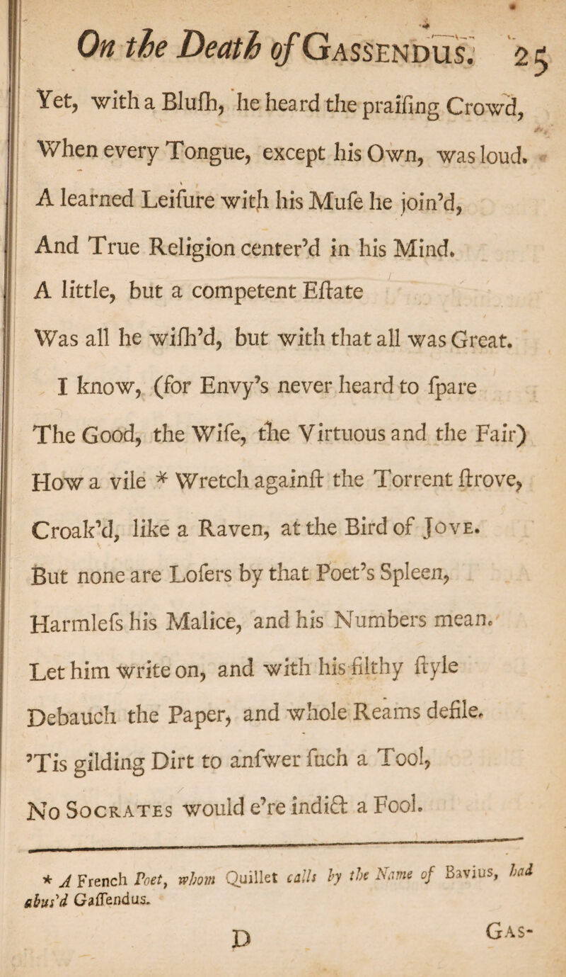 Yet, with a Blufh, he heard the praffing Crowd, When every Tongue, except his Own, was loud. A learned Leifure with his Mufe he join’d, And True Religion center’d in his Mind. A little, but a competent E flate Was all he wilh’d, but with that all was Great. I know, (for Envy’s never heard to fpare The Good, the Wife, the Virtuous and the Fair) How a vile * Wretch againft the Torrent ftrove, Croak’d, like a Raven, at the Bird of Jove. *. But none are Lofers by that Poet’s Spleen, Harmlefs his Malice, and his Numbers mean. Let him write on, and with his filthy ftyle Debauch the Paper, and whole Reams defile. ’Tis gilding Dirt to anfwer fucn a Tool, / No Socrates would e’re indict a Fool. * A French Poet, whom Quillet calls hy the Name of Bavius, had abut £ Gaffendus. D Gas-