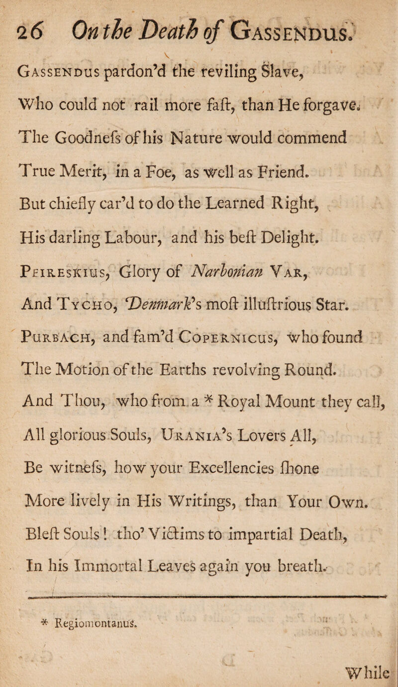 v ' Gassendus pardon’d the reviling Slave, ' / \ Who could not rail more faff, than He forgave The Goodnefs of his Nature would commend True Merit, in a Foe, as Well as Friend. But chiefly car’d to do the Learned Right, His darling Labour, and his beft Delight. Peireskius, Glory of Narlonian Var, And Tycho, ‘Denmark's moft illtrftrious Star. Purbach, and fam’d Copernicus, who found The Motion of the Earths revolving Round. And Thou, who from a * Royal Mount they call, All glorious Souls, Urania’s Lovers All, Be witnefs, how your Excellencies fhone More lively in His Writings, than Your Own. Bleft Souls! tho’Victims to impartial Death, In his Immortal Leaves again you breath.- ' 7 * . w‘' ’ * Regiomontanus4.