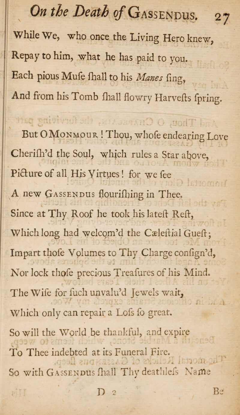 / I . ' . While We, who once the Living Hero knew, Repay to him, what he has paid to you. Each pious Mufe fhall to his Manes fing, • V» V And from his Tomb fhall dowry Harvefts fpring. But OMonmour ! Thou, whofe endearing Love Cherilh’d the Soul, which rules a Star above, t ' — ' ’ ■* * Picture of all His Yirtues! for we fee ! iriiV'^r >f<< *•; T.; } hj y Xf. '! A new Gassendus flourifbing in Thee. Since at Thy Roof he took his lateft Reft, ’ *-■ ‘T** r\ y & « — * v» . «. • i * f ' *.. Which long had welcom’d the Cseleftial Gueft; Impart thofe Volumes to Thy Charge confign’d, Nor lock thofe precious Treafures of his Mind, • ■ 1 . , The Wife for fuch unvalu’d jewels wait^ vr S ■ zziB'■ x .•; n: a Which only can repair a Lofs fo great. So will the World be thankful, and expire - /*■ a L »- , i*f*# -v , • , '■ r~* ^ A ^ ^ t ( *r<*»*\ j *\ * % f - f* r * >« To Thee indebted at its Funeral Fire. .fqr-jQ zuGrtziuS 1o 2>bnoyI Imoin jiV | So with Gassendus fhall Thy deathleis Name D v