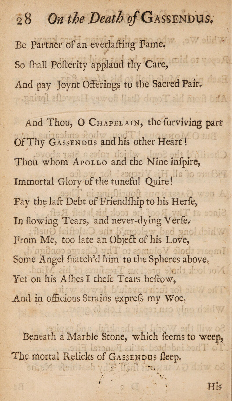Be Partner of an everlafting Fame. So Frail Pofterity applaud thy Care, And pay Joynt Offerings to the Sacred Pair. And Thou, O Chapelain, the furviving part Of Thy Gassendus and his other Heart! Thou whom Apollo and the Nine infpire, Immortal Glory of the tuneful Quire! Pay the lafl Debt of Friendship to his Herfe, In flowing Tears, and never-dying Verfe. From Me, too late an Obje£t of his Love, Some Angel Snatch’d him to the Spheres above. Yet on his Aihes I thefe Tears bellow, And in officious Strains exprefs my Woe. Beneath a Marble Stone, which feemsto weep, *• « The mortal Relicks of Gassendus fleep. His
