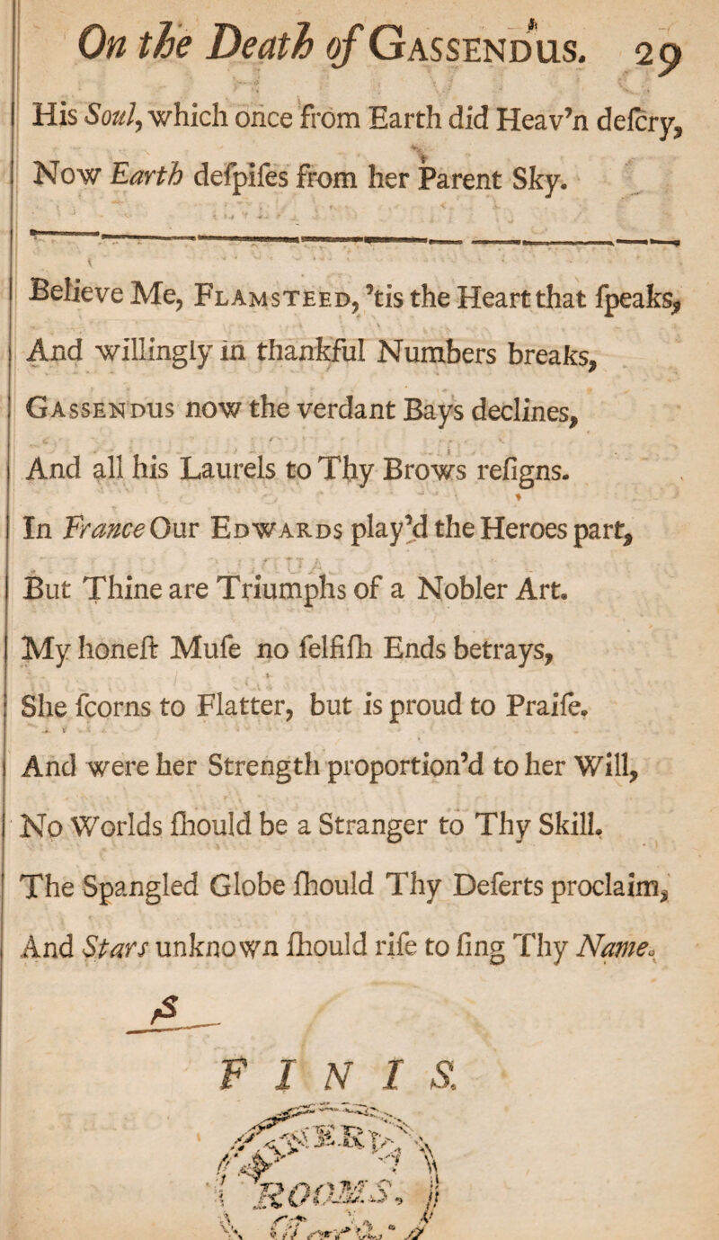 His Soul, which once from Earth did Heav’n defcry. Now Earth defpifes from her Parent Sky. ■ J • ••’w» t ».# ‘f ^ A j ‘ ; j Believe Me, Flamsteed, ’tis the Heart that fpeaks, And willingly in thankful Numbers breaks, Gassendus now the verdant Bays declines. And all his Laurels to Thy Brows refigns. In France Our Edwards play’d the Heroes part. But Thine are Triumphs of a Nobler Art. My honeft Mufe no felfifh Ends betrays, I ■ - -t~ i t . ^ .. x 4 -A * •••• - ^ \ ' She fcorns to Flatter, but is proud to Praife. -i. V , 5 * i v • . And were her Strength proportion’d to her Will, No Worlds fhould be a Stranger to Thy Skill. The Spangled Globe fhould Thy Deferts proclaim, And Stars unknown fhould rife to ling Thy Name. FINIS,