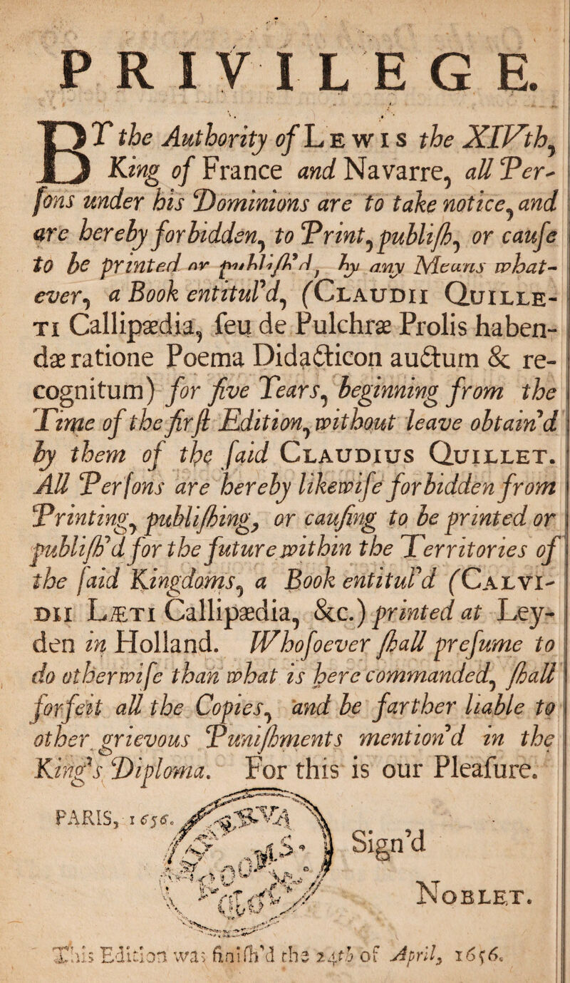 PRIV ILEG E. BT the Authority of L e w I s the XlJ^th^ King of France and Navarre, all Ter' fins under his Dominions are to take notice, and are hereby for bidden^ toTrintypublifh, or caufe to be printed nr puhUfiB d f hy any Means what¬ evera Book entituVaf, (Claudii Quille- ti Callipaedia, feu de Pulchras Prolis haben¬ dae ratione Poema Dida&icon auftum &; re¬ cognitum) for five Tears, beginning from the Time of the firfi Edition, without leave obtain d by them of the [aid Claudius Quillet. AU Ter fans are hereby likewife forbidden from Trintingy publifhmg, or caufing to be printed or puhlifF d for the future within the Territories of the Iaid Kingdomsy a Book entituPd (Calvi- dii L/Eti Callipaedia, &c.) printed at Ley¬ den in Holland. Whofoever (hall prefume to do other wife than what is here commanded^ (hall forfeit all the Copies, and be farther liable to other, grievous Tunifhments mention d m the V Diploma. For this is our Pleafure. KinC PAPvISY I 6$ So jr .< i > ,%r ^ X-*// Sign’d Vi f A I s Ubii Noblet. This Edition wa> finifh’d th; 24? .3 Oi April) i6?6s