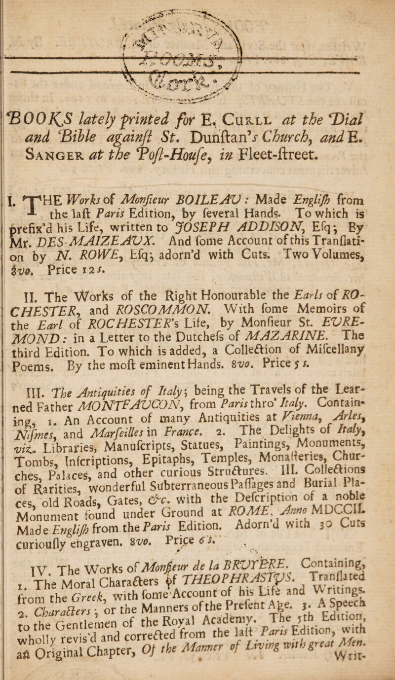 TZOOfCS lately printed for E< Curll at the Dial and ‘Bible againfi St. Duriftan’x Church, and E. Sanger at the Tofi-Houfe? in Fleet-ftreet. 11. *”pHE Works of Monfieur BOILEAV : Made Englijh from the laft Paris Edition, by feveral Hands. To which is i prefix’d his Life, written to JOSEPH ADDISON, Efq *, By | Mr. DES MAIZEAVX. And Lome Account ofthisTranflati- on by N ROWE, Lfq*, adorn’d with Cuts. Two Volumes, ivo. Price 12/. II. The Works of the Right Honourable the Earls of RO¬ CHESTER^ and ROSCOMMON With fome Memoirs of the Earl of ROCHESTER'S Life, by Monfieur St. EV RE¬ MO ND : in a Letter to the Dutchefs of MAZARINE. The third Edition. To which is added, a Colleaion of Mifcellany Poems. By the moft eminent Hands. 8 vo. Price?/. HI. The Antiquities of Italy; being the Travels of the Lear¬ ned Father MONTEAVCON, from Paris thro* Italy. Contain¬ ing, 1. An Account of many Antiquities at Vienna, Arles, Nifmes* and Marfeilles in France. 2. The Delights of Italy, w*. Libraries, Manufcripts, Statues, Paintings, Monuments, Tombs, Tnfcriptions, Epitaphs, Temples, Mona lenes Chur~ ches, Palaces, and other curious Strueres. III. Colje&ions of Rarities, wonderful SubterraneousPafTages and Burial La¬ ces, old Roads, Gates, &c, with th%Description °f a noble Monument found under Ground at ROME, Anno MDCCXL Made Englijh from the Paris Edition. Adorna with 30 Cu.s curioufly engraven. 8 vo. Prices/. IV The Works of Monpur de la BRVYERE. Containing, , The Moral Charafters THEOPHRASTUS. TranOated from tht Greek, with fomeVcount of his Life and Ventings. EchTJersTor the Manners of the Prefent Age. A Speed» sfSlgS,h, Mr, .! U*