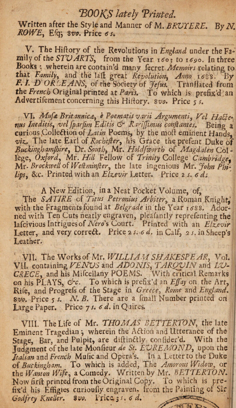 mOHS lately 'Printed. Written after the Style and Manner of M. BRVTERE. By N. ROWE, Erqj 8m Price 6 s, V. The Hiftory of the Revolutions in England under the Fa¬ mily of the STV ARTS, from the Year itfoj to 1690. In three Books : wherein are contain’d many lecret Memoirs relating to that Family, and the lali great Revolution, Anno i<?i 8. By F. I. D ORLEANS, of the Society of Jefus. Tranflated from the French Original printed at Paris. To which is prefix’d an Advertifement concerning this Hitfory. 8m Price 5/. VT. Mufe Britannica, e Poematis varii Argument i , Vel Halle- ms Ineditis, vel fparfim Editis & Rariffimns conflantes. Being a curious folleft ion of Latin Poems, by the rnoft eminent Hands, viz.. The late Earl of Rochefler, his Grace the prefent Duke of Buckinghamfhire, Dr. South) Mr. Holdfworth of Magdalen Col - lege, Oxford, Mr. Hill Fellow of Trinity College Cambridge, Mr* Brockwell of Weftminfter, the late ingenious Mr. John Phi¬ lips, &c. Printed with an Elzevir Letter. Price 2 s. 6 di A New Edition, in a Neat Pocket Volume, of. The SATIRE of Titus Petronius Arbiter, a Roman Knight,' with the Fragments found at Belgrade in the Year i^ss. Ador¬ ned with Ten Cuts neatly engraven, pieafantly reprefenting the lafcivious Intriguesof Nero's Court. Printed with an Elzevir Letter, and very corre£L Price 2 s;6d. in Calf, 2 s, in Sheep’s Leather. VII. The Works of Mr. WILLIAM SHAKES!EAR, Vol. VII. containing KENVS and ADONIS, TARQVIN and LV- CRECE, and his Mifcellany POEMS. With critical Remarks on his PLAYS, &c. To which is prefix’d an Effay on the Art, Rife, and Progrefs of the Stage in Greece, Rome and England. 8vo. Price 5 s. N. B. There are a fmall Number printed on Large Paper. Price 7 s. 6 d. in Quires. VIII. The Life of Mr. THOMAS BETTERTON, the late Eminent Tragedian •, wherein the Action and Utterance of the Stage, Bar, and Pulpit, are diftinftly conlider’d. With the Judgment of the late Monheur de St. EVREMOND, upon the Italian and French Mafic and Opera’s. In a Letter to the Duke of Buckingham. To which is added, The Amorous Widow, or the Wanton Wife, a Comedy. Written by Mr. BETTERlON. Now 6rft printed from the Original Copy. To which is pre¬ fix’d his Effigies curioufly engraven, from the Painting of Sir Godfrey Kneller. 8vo. Ericae d. ■j