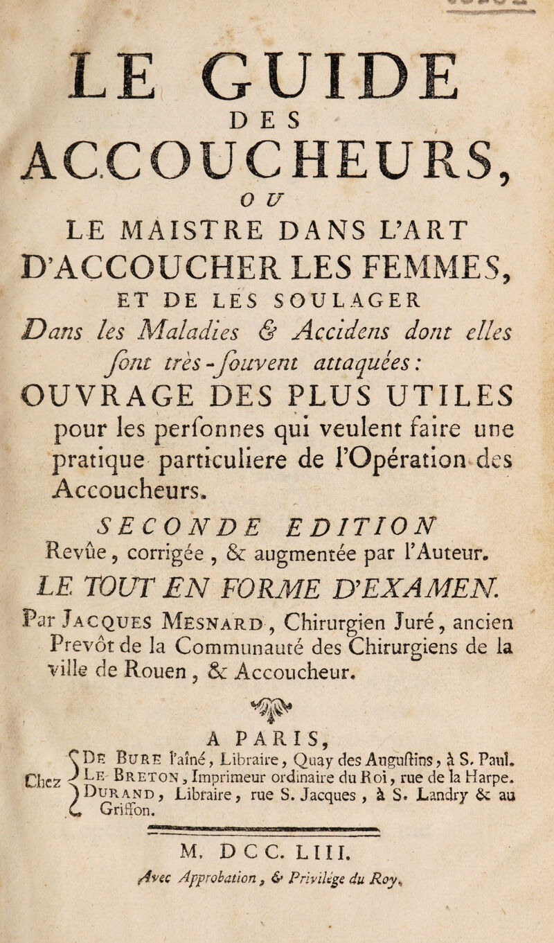 LE GUIDE ACCOUCHEURS, O U LE MAISTRE DANS L’ART D’ACCOUCHER LES FEMMES, ET DE LES SOULAGER Dans les Maladies & Accidens dont elles font très- fouvent attaquées : OUVRAGE DES PLUS UTILES pour les perfonnes qui veulent faire une pratique particulière de l’Opération des Accoucheurs, SECONDE EDITION Revûe 5 corrigée , & augmentée par l’Auteur. LE TOUT EN FORME D’EXAMEN. Par Jacques Mesnard , Chirurgien Juré, ancien Prévôt de la Communauté des Chirurgiens de la ville de Rouen, & Accoucheur, A PARIS, C De Bure l’aîné, Libraire, Quay des AugufHns ? à S, Paul. Chez * ^E' Breton , Imprimeur ordinaire du JR oi, rue de la Harpe. )Durand, Libraire, rue S. Jacques, à S. Landry & au C GriHon. M, D C C. LIII. iAveç Approbation 9 & Privilège du Royh