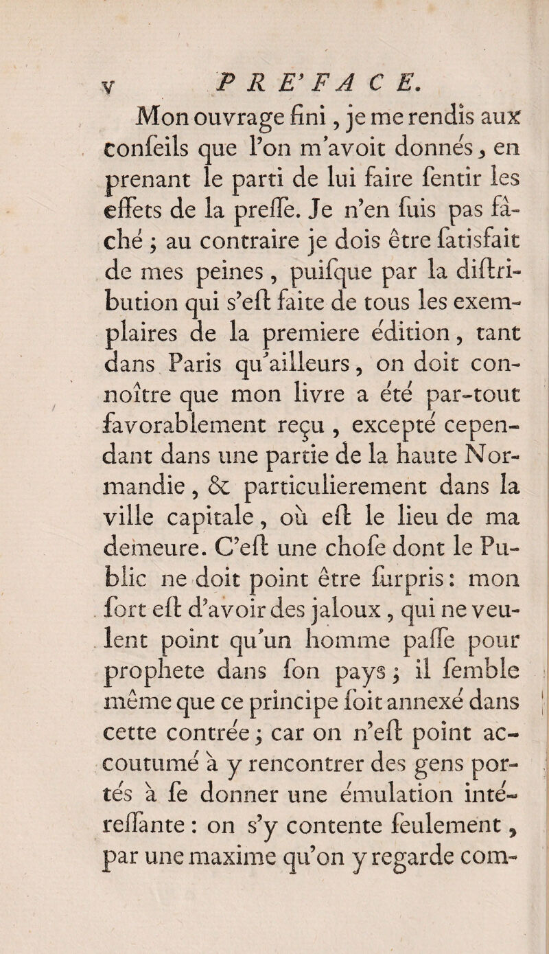 I y P R E • F A CE. Mon ouvrage fini, je me rendis aux confèils que l’on m’avoit donnés, en prenant le parti de lui faire fentir les effets de la preflè. Je n’en fuis pas fâ¬ ché ; au contraire je dois être fatisfait de mes peines, puifque par la diftri- bution qui s’eft faite de tous les exem¬ plaires de la première édition, tant dans Paris qu’ailleurs, on doit con- noître que mon livre a été par-tout favorablement reçu , excepté cepen¬ dant dans une partie de la haute Nor¬ mandie , & particulièrement dans la ville capitale, où efl le lieu de ma demeure. C’eft une chofe dont le Pu¬ blic ne doit point être fùrpris : mon fort efl d’avoir des jaloux, qui ne veu¬ lent point qu’un homme paffe pour p>rophete dans fon pays ; il fembîe même que ce principe foit annexé dans cette contrée ; car on n’eft point ac¬ coutumé a y rencontrer des gens por¬ tés a fe donner une émulation inté- reflante : on s’y contente feulement, par une maxime qu’on y regarde com-
