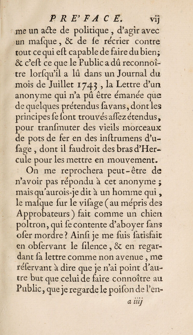 me un aéte de politique , d’agir avec un mafque, & de le récrier contre tout ce qui eft capable de faire du bien; & c’eft ce que le Public a dû reconnoî- tre lorfqu’il a lû dans un Journal du mois de Juillet 1745 , la Lettre d’un anonyme qui n’a pu être émanée que de quelques prétendus fa vans, dont les principes fe font trouvés affez étendus, pour tranfmuter des vieils morceaux de pots de fer en des inftrumens d’u- fage , dont il faudroit des bras d’Her- cule pour les mettre en mouvement. On me reprochera peut-être de n’avoir pas répondu a cet anonyme ; mais qu’aurois-je dit à un homme qui, le mafque fur le vifage ( au mépris des Approbateurs) fait comme un chien poltron, qui fe contente d’aboyer fans olèr mordre ? Ainli je me fuis fatisfait en obfervant le filence , & en regar¬ dant fa lettre comme non avenue, me réfervant a dire que je n’ai point d’au¬ tre but que celui de faire connoître au Public, que je regarde le poifon de l’en-