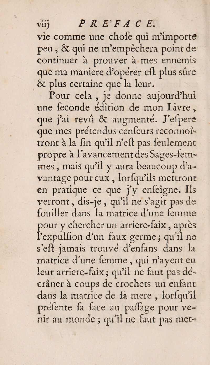 V11J vie comme une chofe qui m’importe peu , & qui ne m’empêchera point de continuer à prouver à mes ennemis que ma maniéré d’opérer eft plus sûre & plus certaine que la leur. Pour cela , je donne aujourd’hui une fécondé édition de mon Livre » que j’ai revu & augmenté. J’efpere que mes prétendus cenfeurs reconnot- tront à la fin qu’il n’efl: pas feulement propre a ^avancement des Sages-fem¬ mes , mais qu’il y aura beaucoup d’a¬ vantage pour eux , lorfqu’ils mettront en pratique ce que j’y en feigne. Ils verront, dis-je , qu’il ne s’agit pas de fouiller dans la matrice d’une femme oour y chercher un arriere-faix, après ..’expuifion d’un faux germe j qu’il ne s’eft jamais trouvé d’enfans dans la matrice d’une femme , qui n’ayent eu leur arriere-faix ; qu’il ne faut pas dé¬ crâner à coups de crochets un enfant dans la matrice de fa mere , lorfqu’il préfente fa face au pafïage pour ve¬ nir au monde -, qu’il ne faut pas met-
