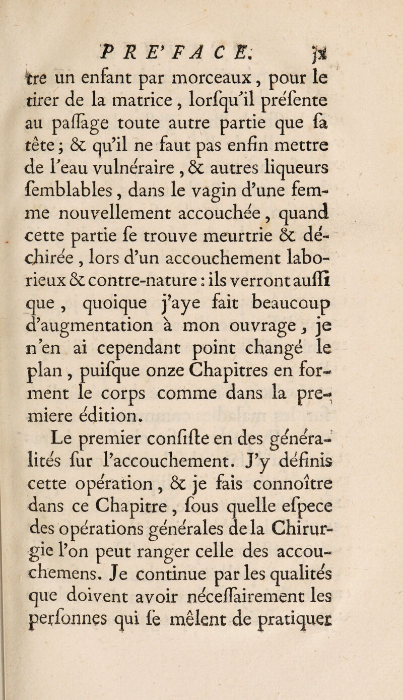 ire un enfant par morceaux, pour le tirer de la matrice, lorfqu’il préfente au paffage toute autre partie que fa tête ; & qu’il ne faut pas enfin mettre de T eau vulnéraire , & autres liqueurs femblables, dans le vagin d’une fem¬ me nouvellement accouchée, quand cette partie fe trouve meurtrie & dé¬ chirée , lors d’un accouchement labo¬ rieux & contre-nature : ils verront aulîï que, quoique j’aye fait beaucoup d’augmentation à mon ouvrage, je n’en ai cependant point changé le plan, puifque onze Chapitres en for¬ ment le corps comme dans la pre¬ mière édition. Le premier confifte en des généra¬ lités fur l’accouchement. J’y définis cette opération , & je fais connoître dans ce Chapitre , fous quelle efpece des opérations générales delà Chirur¬ gie l’on peut ranger celle des accou- chemens. Je continue par les qualités que doivent avoir nécefiairement les perfonnes qui fe mêlent de pratiques