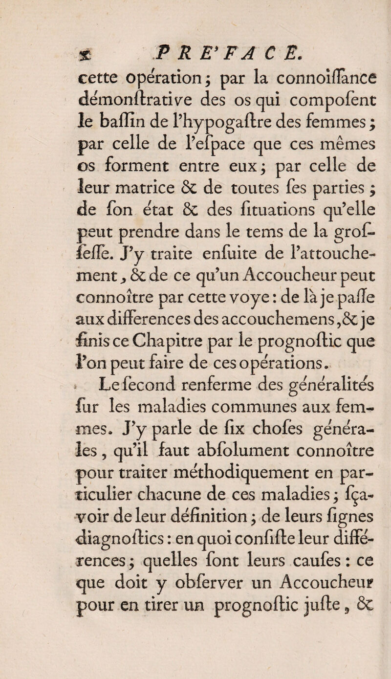 cette opération ; par la connoiflance démonflrative des os qui compofent le balîin de l’hypogallre des femmes ; par celle de l’elpace que ces mêmes os forment entre eux; par celle de leur matrice & de toutes fes parties ; de fon état & des fituations qu’elle peut prendre dans le tems de la groC- feffe. J’y traite enfuite de l’attouche¬ ment j & de ce qu’un Accoucheur peut connoître par cette voye : de là je pafle aux différences des accouchemens ,& je finis ce Chapitre par le prognoflic que l’on peut faire de ces opérations. * Le fécond renferme des généralités fur les maladies communes aux fem¬ mes. J’y parle de fix choies généra¬ les , qu’il faut abfolument connoître pour traiter méthodiquement en par¬ ticulier chacune de ces maladies ; fça- voir de leur définition ; de leurs lignes diagnoilics : en quoi confilte leur diffé¬ rences ; quelles font leurs caufes : ce que doit y obferver un Accoucheur pour en tirer un prognoflic jufte, &