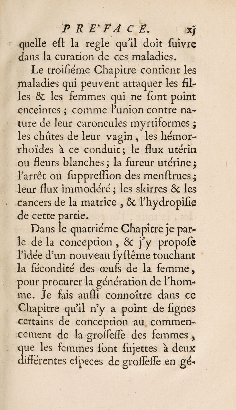 quelle eft la réglé qu’il doit luivre dans la curation de ces maladies. Le troifiéme Chapitre contient les maladies qui peuvent attaquer les fil¬ les & les femmes qui ne font point enceintes ; comme l’union contre na¬ ture de leur caroncules myrtiformes ; les chûtes de leur vagin , les hémor- rhoïdes à ce conduit; le flux utérin ou fleurs blanches ; la fureur utérine j l’arrêt ou fuppreflion des menftrues; leur flux immodéré ; les skirres & les cancers de la matrice , & l’hydropifie de cette partie. Dans le quatrième Chapitre je par¬ le de la conception , & j’y propolè l’idée d’un nouveau fyftême touchant la fécondité des œufs de la femme, pour procurer la génération de l’hom¬ me. Je fais aufli connoître dans ce Chapitre qu’il n’y a point de fignes certains de conception au commen¬ cement de la grofleflè des femmes , que les femmes font fujettes à deux differentes efpeces de groflèfle en gé-