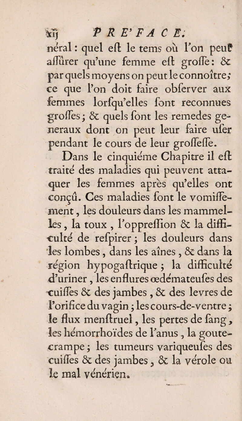 neral : quel efl le tems où Fon peu? afiùrer qu’une femme efl grofTe: & par quels moyens on peut le connoître; ce que l’on doit faire obferver aux femmes lorfqu’elles font reconnues groifes ; & quels font les remedes ge¬ neraux dont on peut leur faire ufer pendant le cours de leur groffelle. Dans le cinquième Chapitre il efl traité des maladies qui peuvent atta¬ quer les femmes après qu’elles ont conçu. Ces maladies font le vomilîè- nient, les douleurs dans les mammel- les, la toux , Foppreffion & la diffi¬ culté de refpirer ; les douleurs dans les lombes, dans les aines , & dans la région hypogaftrique ; la difficulté d’uriner, les enflures œdémateufes des cuiiTes & des jambes , & des levres de l’orifice du vagin ; les cours-de-ventre ; le flux menflruel, les pertes de fang , les hémorrhoïdes de Fanus, la goute- crampe ; les tumeurs variqueufes des cuiiTes & des jambes, & la vérole ou le mal vénérien»