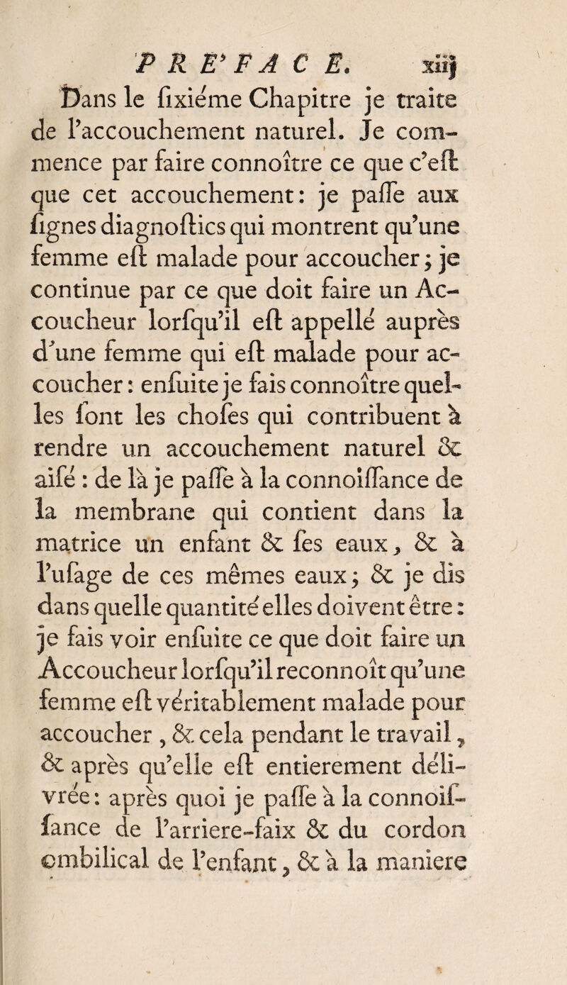 PREFACE. ni) Dans le fixiéme Chapitre je traite de l’accouchement naturel. Je com¬ mence par faire connoître ce que c’eft que cet accouchement: je pâlie aux lignes diagnoftics qui montrent qu’une femme eft malade pour accoucher ; je continue par ce que doit faire un Ac¬ coucheur lorfqu’il eft appelle auprès d’une femme qui eft malade pour ac¬ coucher : enfuite je fais connoître quel¬ les lont les choies qui contribuent h rendre un accouchement naturel & aifé : de là je pafïe à la connoilfance de la membrane qui contient dans la matrice un enfant & fes eaux, & à l’ufage de ces mêmes eaux; & je dis dans quelle quantité'elles doivent être : je fais voir enfuite ce que doit faire un Accoucheur lorfqu’il reconnoît qu’une femme eft véritablement malade pour accoucher , & cela pendant le travail „ & après qu’elle eft entièrement déli¬ vrée : après quoi je pâlie à la connoif- fance de l’arriere-faix & du cordon ombilical de l’enfant, & à la maniéré )