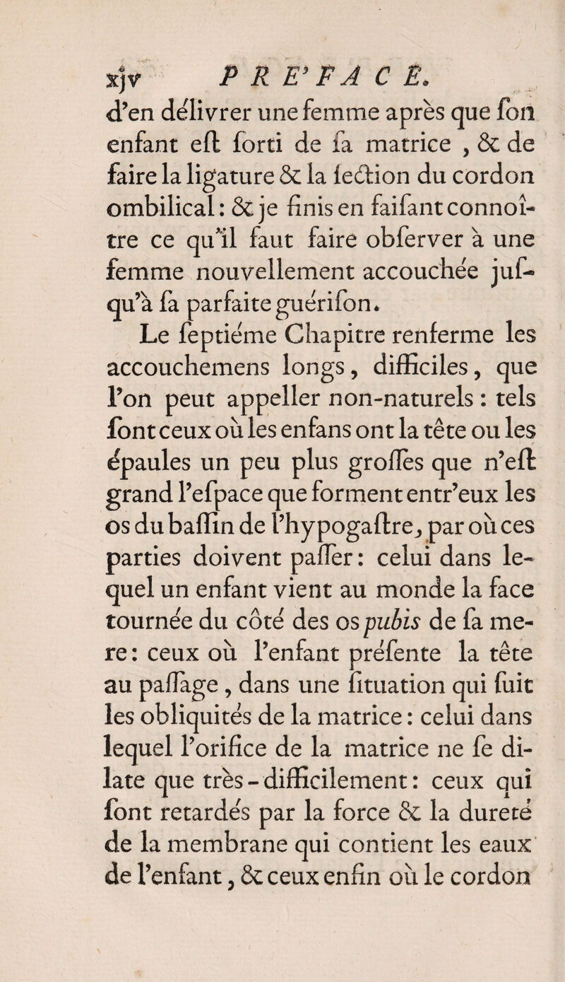 xjv d’en délivrer une femme après que fou enfant efl forti de fa matrice , & de faire la ligature & la fedion du cordon ombilical: ôcje finis en faifantconnoî- tre ce qu'il faut faire obferver à une femme nouvellement accouchée juf- qu’à fa parfaiteguérifon. Le feptiéme Chapitre renferme les accouchemens longs, difficiles, que l’on peut appeller non-naturels : tels font ceux où les enfans ont la tête ou les épaules un peu plus grofiès que n’eft grand l’efpace que forment entr’eux les os du baffin de l’hy pogaflre, par où ces parties doivent païïèr : celui dans le¬ quel un enfant vient au monde la face tournée du côté des os pubis de fa me- re : ceux où l’enfant préfente la tête au pafiage, dans une fituation qui fuit les obliquités de la matrice : celui dans lequel l’orifice de la matrice ne fe di¬ late que très - difficilement : ceux qui font retardés par la force & la dureté de la membrane qui contient les eaux de l’enfant, & ceux enfin où le cordon