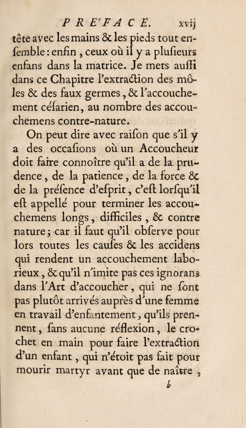 tête avec les mains & les pieds tout en- femble : enfin i ceux où il y a plufieurs enfans dans la matrice. Je mets aulli dans ce Chapitre l’extraétion des mô¬ les & des faux germes, & l'accouche¬ ment céfarien, au nombre des accou- chemens contre-nature. On peut dire avec raifon que s'il y a des occafions où un Accoucheur doit faire connoître qu’il a de la pru¬ dence , de la patience , de la force ôt de la préfence d’efprit, c’efl lorfqu'il eft appelle pour terminer les accou- chemens longs, difficiles , & contre nature -, car il faut qu’il obferve pour lors toutes les caufes & les accidens qui rendent un accouchement labo¬ rieux , & qu’il n'imite pas ces ignorant dans l'Art d’accoucher, qui ne font pas plutôt arrivés auprès d'une femme en travail d’enfantement, qu’ils pren¬ nent , fans aucune réflexion, le cro¬ chet en main pour faire l’extraélion d’un enfant, qui n’étoit pas fait pour mourir martyr avant que de naître ,