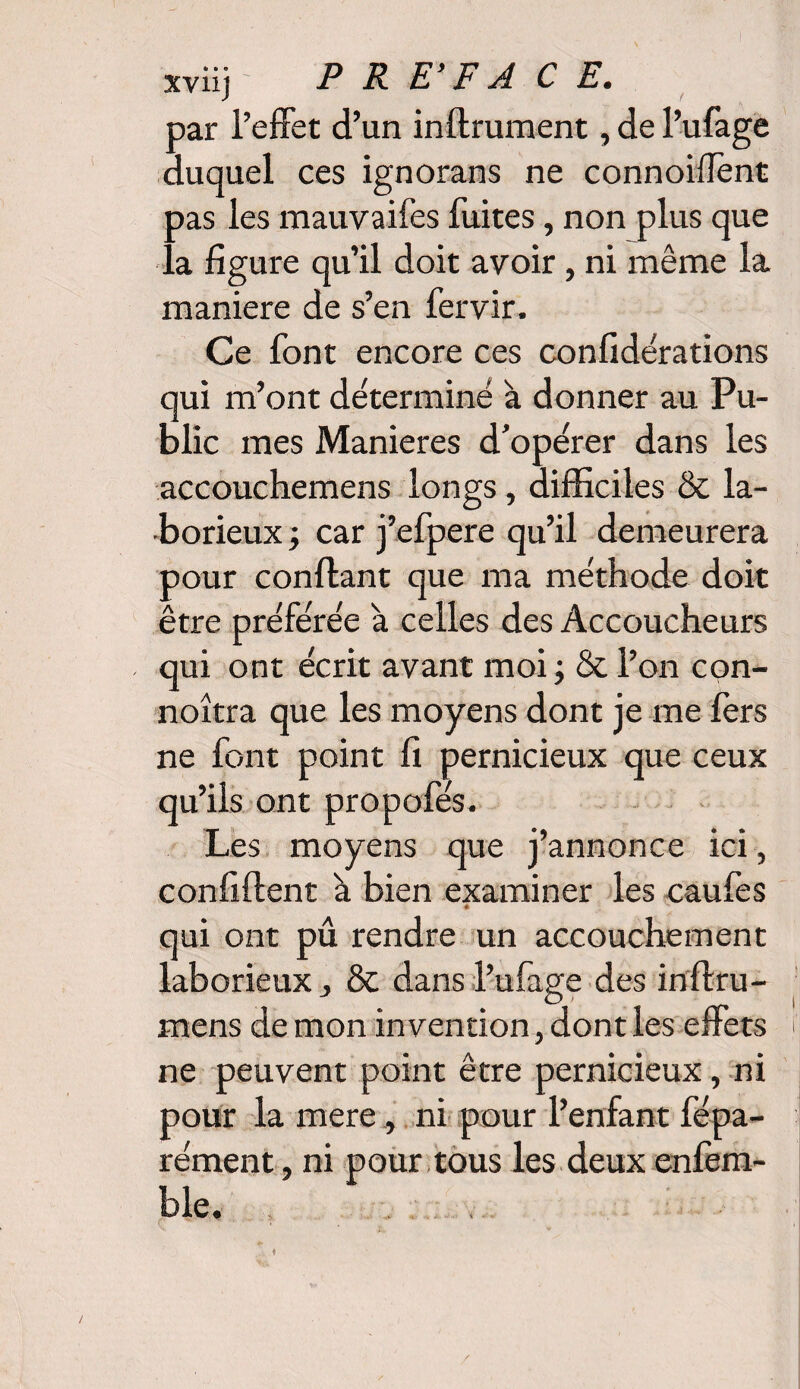 par l’effet d’un infiniment, de l’ufage duquel ces ignorans ne connoiffent oas les mauvaifes fuites, non plus que a figure qu’il doit avoir, ni même la maniéré de s’en fervir. Ce font encore ces confédérations qui m’ont déterminé à donner au Pu¬ blic mes Maniérés d’opérer dans les accouchemens longs, difficiles & la¬ borieux ; car j’efpere qu’il demeurera pour confiant que ma méthode doit être préférée à celles des Accoucheurs qui ont écrit avant moi; & l’on con- noîtra que les moyens dont je me fers ne font point fi pernicieux que ceux qu’ils ont propofés. Les moyens que j’annonce ici, confiflent à bien examiner les caufes é s qui ont pû rendre un accouchement laborieux j & dans l’ufage des inflru- mens de mon invention, dont les effets f ne peuvent point être pernicieux, ni pour la mere, ni pour l’enfant fépa- rément, ni pour tous les deux enfem- ble.