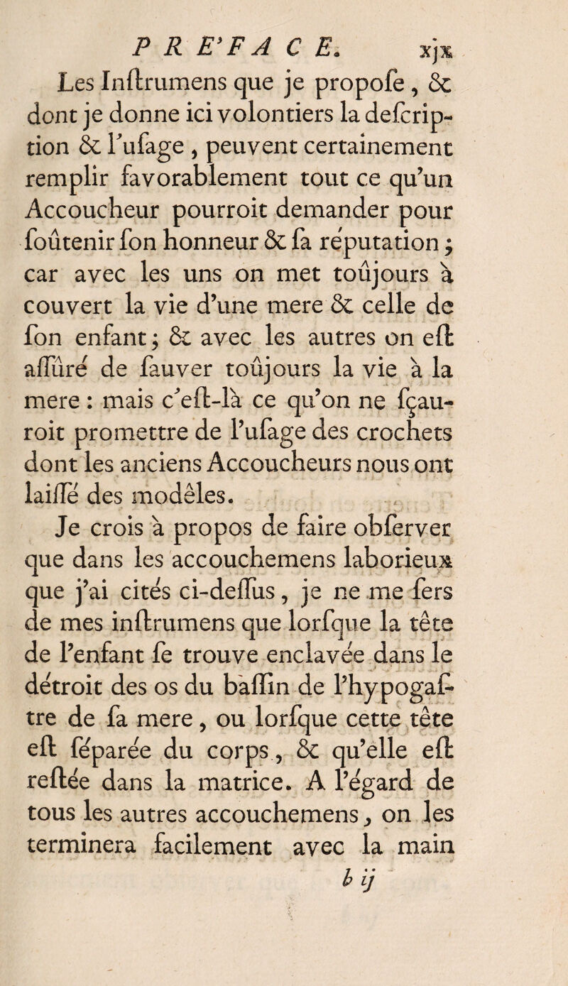 P R E'F A C E. xjm Les Inftrumens que je propofe, & dont je donne ici volontiers la defcrip- tion & l’ufage , peuvent certainement remplir favorablement tout ce qu’un Accoucheur pourroit demander pour foûtenir fon honneur & fa réputation ; car avec les uns on met toûjours à couvert la vie d’une mere & celle de fon enfant ; & avec les autres on eft adîiré de fauver toûjours la vie à la mere : mais c’eft-là ce qu’on ne fçau- roit promettre de l’ulage des crochets dont les anciens Accoucheurs nous ont laide des modèles. Je crois à propos de faire obfèrver que dans les accouchemens laborieux que j’ai cités ci-dedus, je ne me fers de mes inftrumens que lorfque la tête de l’enfant fe trouve enclavée dans le • ' * V v ’ j y . i détroit des os du balfin de l’hypogaf- tre de fa mere, ou lorfque cette tête eft feparée du corps, & qu’elle eft reftée dans la matrice. A l’égard de tous les autres accouchemens j on les terminera facilement avec la main