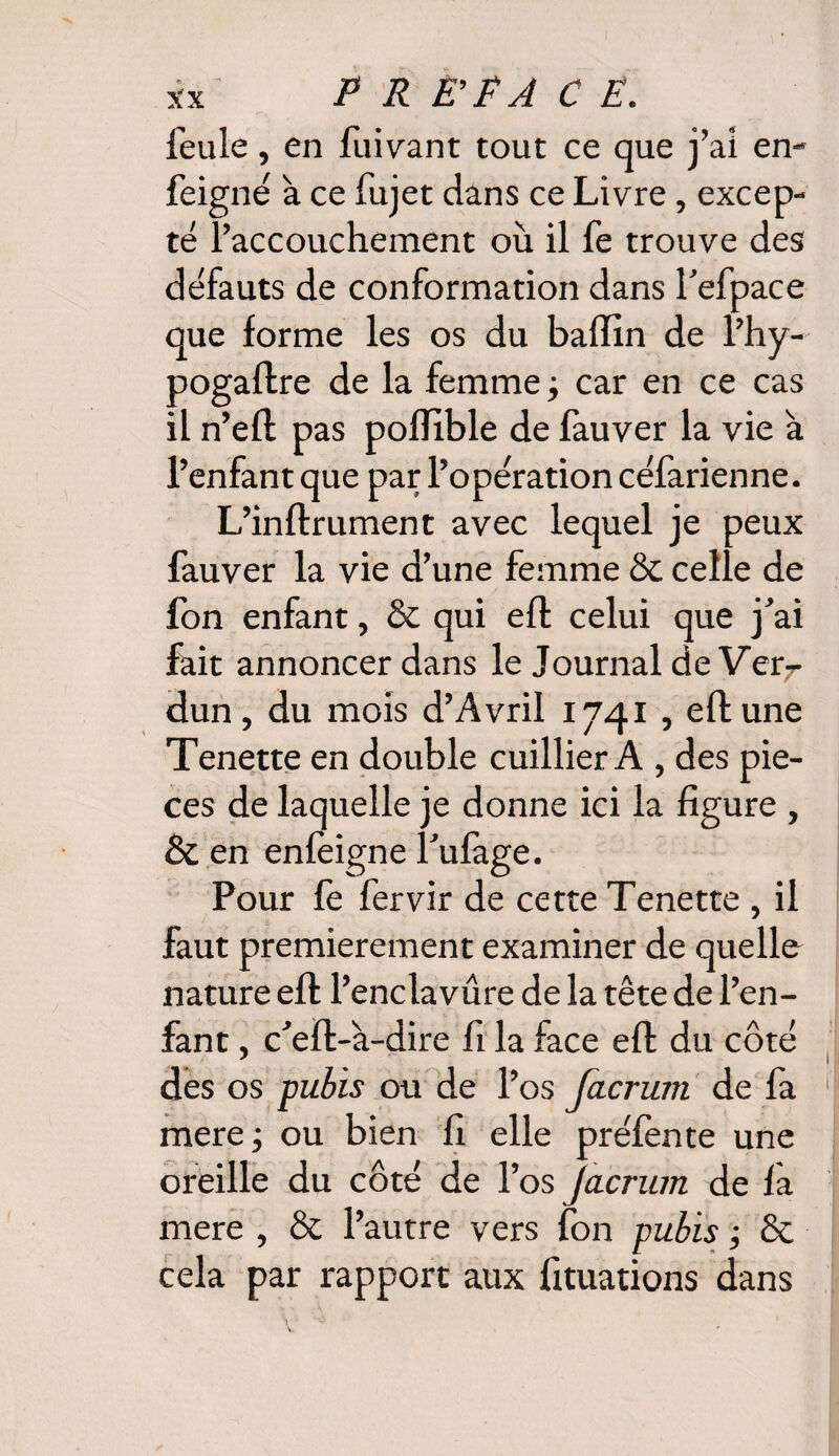 feule , en fuivant tout ce que j’ai en- feigne à ce fujet dans ce Livre, excep¬ té l’accouchement où il fe trouve des défauts de conformation dans Tefpace que forme les os du badin de l’hy- pogaftre de la femme ; car en ce cas il n’efl pas podible de fauver la vie à l’enfant que par l’opération céfarienne. L’inflrument avec lequel je peux fauver la vie d’une femme & celle de Ion enfant, & qui eft celui que j’ai fait annoncer dans le Journal de Verr dun, du mois d’Avril 1741 , eft une Tenette en double cuillier A , des piè¬ ces de laquelle je donne ici la figure , & en enfèigne l’ufàge. Pour fe fervir de cette Tenette , il faut premièrement examiner de quelle nature eft l’enclavûre de la tête de l’en¬ fant , c’eft-à-dire fi la face eft du côté des os pubis ou de l’os facrum de fa mere; ou bien fi elle préfente une oreille du côté de l’os Jàcrum de fa mere , & l’autre vers fon pubis ; & cela par rapport aux fituations dans