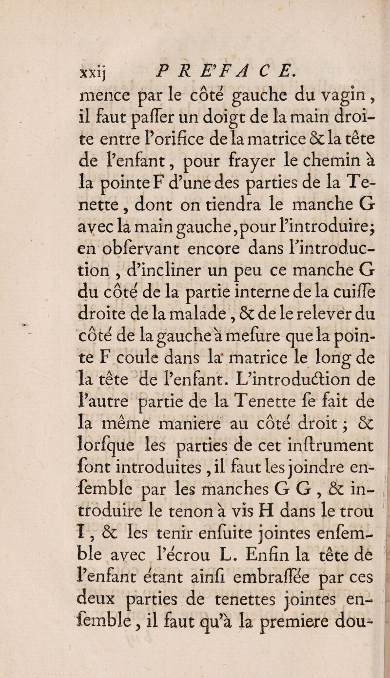 xxij PREFACE. mence par le côté gauche du vagin , il faut palier un doigt de la main droi¬ te entre l’orifice de la matrice & la tête de l’enfant, pour frayer le chemin à la pointe F d’une des parties de la Te- nette, dont on tiendra le manche G avec la main gauche, pour l’introduire j en obfervant encore dans l’introduc¬ tion , d’incliner un peu ce manche G du côté de la partie interne de la cuilfe droite de la malade, & de le relever du côté de la gauche a melure que la poin¬ te F coule dans la matrice le long de la tête de l’enfant. L’introduélion de l’autre partie de la Tenette fe fait de la même maniéré au côté droit ; & lorfque les parties de cet inftrument font introduites ,il faut les joindre en- femble par les manches G G , & in¬ troduire le tenon à vis H dans le trou I, & les tenir enfuite jointes enfem- ble avec l’écrou L. Enfin la tête de l’enfant étant ainfi embrallee par ces deux parties de tenettes jointes en- femble, il faut qu’a la première dou-