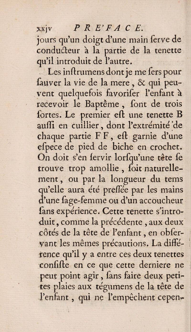 jours qu’un doigt d’une main l'erve de conduéleur à la partie de la tenette qu’il introduit de l’autre. Les inftrumens dont je me fers pour fauver la vie de la mere , & qui peu¬ vent quelquefois favorifer l’enfant à recevoir le Baptême , font de trois fortes. Le premier eft une tenette B suffi en cuillier, dont l’extrémité de chaque partie F F, eft garnie d’une efpece de pied de biche en crochet. On doit s’en lervir lorfqu’une tête fe trouve trop amollie , fait naturelle¬ ment , ou par la longueur du tems qu’elle aura été prefîee par les mains d’une fage-femme ou d’un accoucheur fans expérience. Cette tenette s’intro¬ duit , comme la précédente , aux deux côtés de la tête de l’enfant, en obfer- yant les mêmes précautions. La diffé¬ rence qu’il y a entre ces deux tenettes confifte en ce que cette derniere ne peut point agir, fans faire deux peti¬ tes plaies aux tégumens de la tête de l’enfant, qui ne l’empêchent cepen-