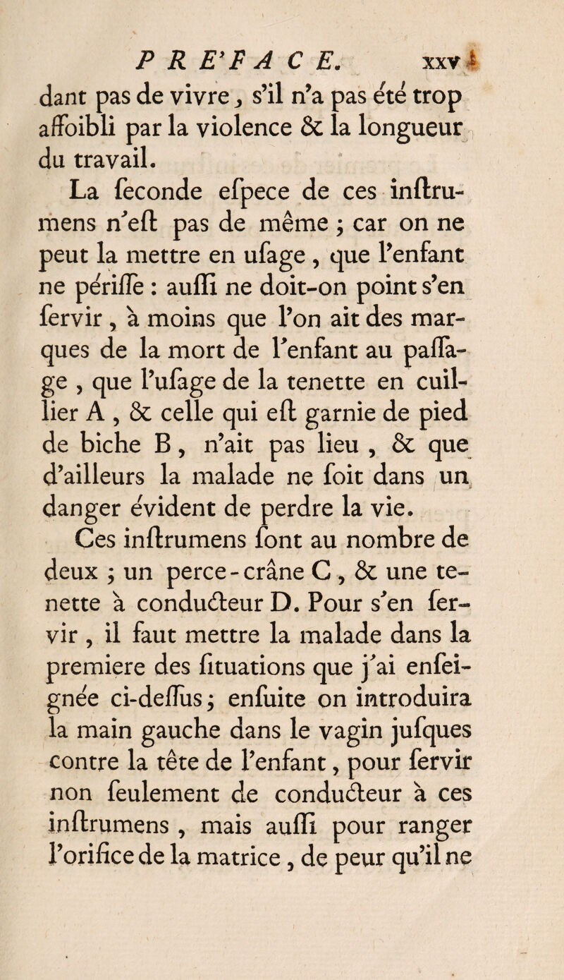 dant pas de vivre,, s’il n’a pas été trop affoibli par la violence & la longueur n du travail. La fécondé efpece de ces inftru- mens n’efl pas de même ; car on ne peut la mettre en ufage , que l’enfant ne périfîè : aufïi ne doit-on point s’en fervir, à moins que l’on ait des mar¬ ques de la mort de l’enfant au pafla- ge , que l’ufage de la tenette en cuil- lier A , & celle qui efl garnie de pied de biche B, n’ait pas lieu , & que d’ailleurs la malade ne foit dans un danger évident de perdre la vie. Ces inflrumens font au nombre de deux ; un perce - crâne C , & une te¬ nette à conducteur D. Pour s’en fer¬ vir , il faut mettre la malade dans la première des fituations que j’ai enfei- gnée ci-deflîxs; enfuite on introduira la main gauche dans le vagin jufques contre la tête de l’enfant, pour fervir non feulement de conducteur à ces inflrumens , mais aufïi pour ranger l’orifice de la matrice, de peur qu’il ne