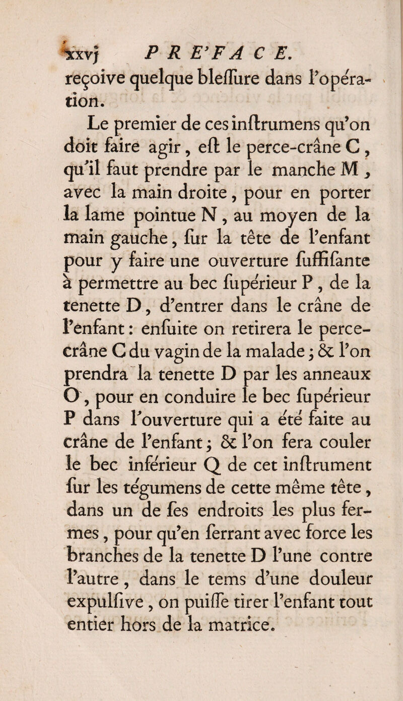reçoive quelque bleflure dans l’opera¬ tion. Le premier de ces inflrumens qu’on doit faire agir, eft le perce-crâne C, qu’il faut prendre par le manche M , avec la main droite, pour en porter la lame pointue N, au moyen de la main gauche, fur la tête de l’enfant pour y faire une ouverture fuffifante à permettre au bec fupérieur P, de la tenette D, d’entrer dans le crâne de l’enfant : enfuite on retirera le perce- crâne C du vagin de la malade ; & l’on prendra la tenette D par les anneaux O, pour en conduire le bec fupérieur P dans l’ouverture qui a été faite au crâne de l’enfant ; & l’on fera couler le bec inférieur Q de cet inflrument fur les tégumens de cette même tête, dans un de fes endroits les plus fer¬ mes , pour qu’en ferrant avec force les branches de la tenette D l’une contre l’autre, dans le tems d’une douleur expulfive, on puiffe tirer l’enfant tout entier hors de la matrice.
