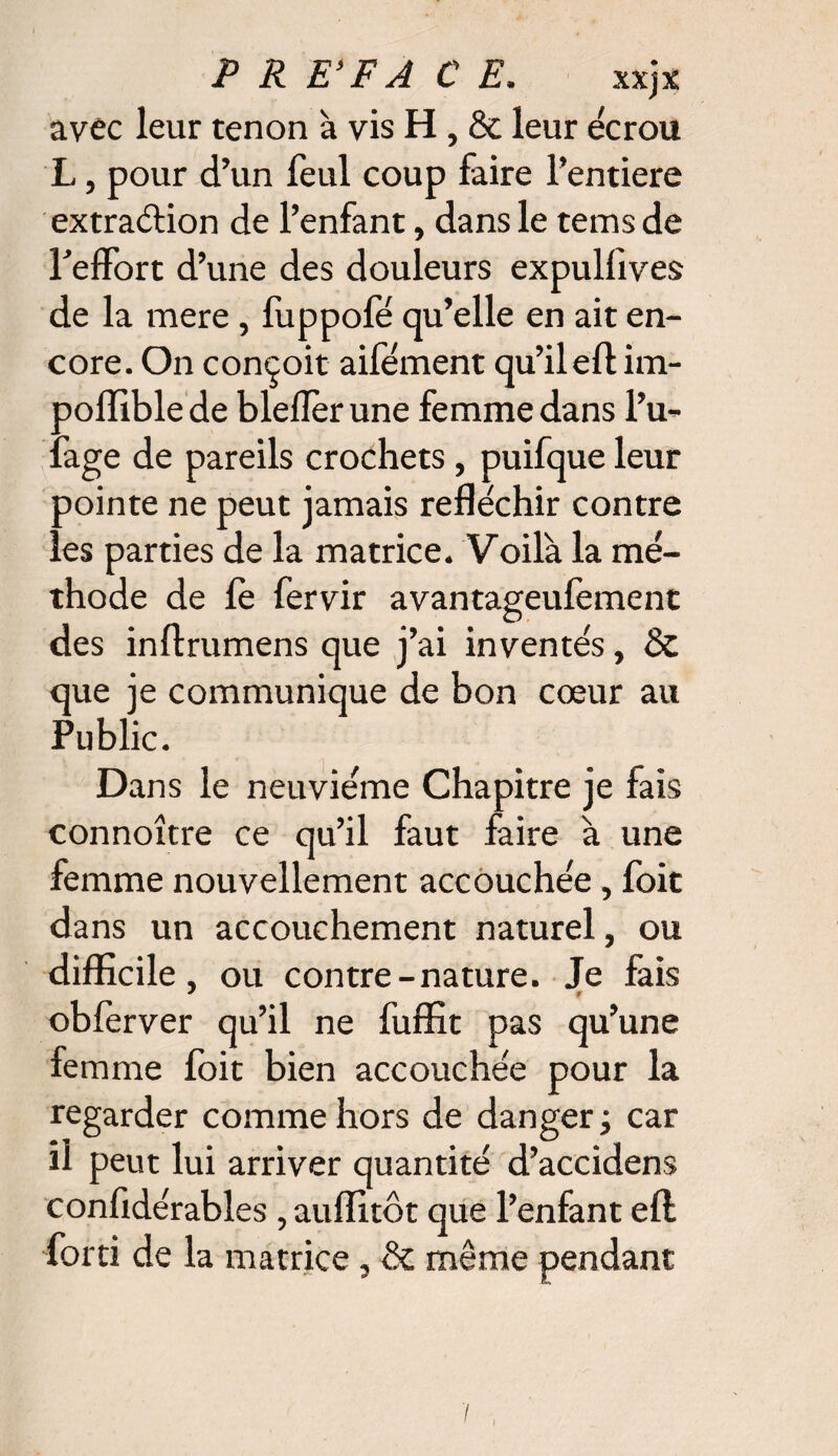 avec leur tenon à vis H, & leur écrou L, pour d’un feul coup faire l’entiere extraction de l’enfant, dans le temsde l’effort d’une des douleurs expulfives de la mere, fuppofe qu’elle en ait en¬ core. On conçoit aifément qu’il eft im- poffible de bleflèr une femme dans l’u- fage de pareils crochets , puifque leur pointe ne peut jamais réfléchir contre les parties de la matrice. Voilà la mé¬ thode de fè fervir avantageulement des inftrumens que j’ai inventés, & que je communique de bon cœur au Public. Dans le neuvième Chapitre je fais connoître ce qu’il faut faire à une femme nouvellement accouchée, foit dans un accouchement naturel, ou difficile, ou contre-nature. Je fais J ff obferver qu’il ne fuffit pas qu’une femme foit bien accouchée pour la regarder comme hors de danger ; car il peut lui arriver quantité d’accidens confidérables ,auffitôt que l’enfant eft forci de la matrice, & même pendant
