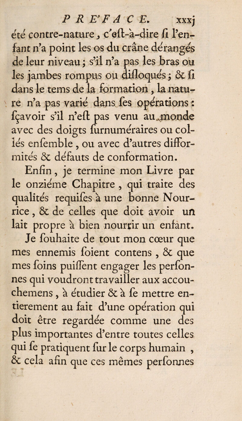 été contre-nature} c’efl-â-dire fi l’en¬ fant n’a point les os du crâne dérangés de leur niveau ; s’il n’a pas les bras ou les jambes rompus ou difloqués ; & fi dans le tems de la formation, la natu¬ re n’a pas varié dans fes opérations : fçavoir s’il n’eft pas venu au ..monde avec des doigts furnuméraires ou col¬ lés enfemble , ou avec d’autres diffor¬ mités & défauts de conformation. Enfin, je termine mon Livre par le onzième Chapitre , qui traite des qualités requifes à une bonne Nour¬ rice , & de celles que doit avoir un lait propre â bien nourrir un enfant. Je fouhaite de tout mon cœur que mes ennemis foient contens , & que mes foins puiffent engager les perfon- nes qui voudront travailler aux accou- chemens , â étudier & à fè mettre en¬ tièrement au fait d’une opération qui doit être regardée comme une des plus importantes d’entre toutes celles qui fe pratiquent fur le corps humain , & cela afin que ces mêmes perfonnes
