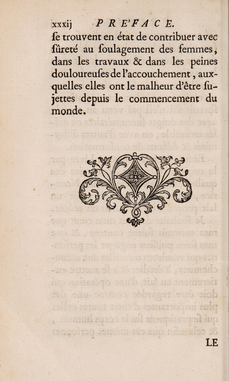 xxxij PREFACE. fè trouvent en état de contribuer avec fureté au foulagement des femmes, dans les travaux & dans les peines douloureufes de l’accouchement, aux¬ quelles elles ont le malheur d’être lu— jettes depuis le commencement du monde.