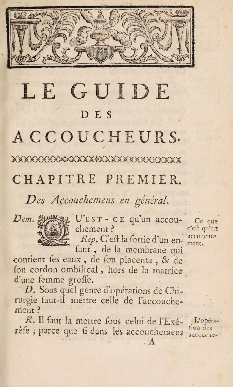 LE GUIDE DES ACCOUCHEURS XXXXXXXXX<XXXX40€XXXXXXXXXXXXX CHAPITRE PREMIER. Des Açcouchemens en général. D em. U’est- ce qu’un accou- Ce chement ? c’ert qu’urî Rép. C’eft la fortie d’un en- “he fants de la membrane qui contient fes eaux , de fcm placenta , & de fon cordon ombilical > hors de la matrice d’une femme groffe. D. Sous quel genre d’opérations de Chi¬ rurgie faut-il mettre celle de l'accouche- ment ? R- Il faut la mettre fous celui de FExé- .S’opéra* rèfe ; parce que ü dans ies accouchemens E°couchc
