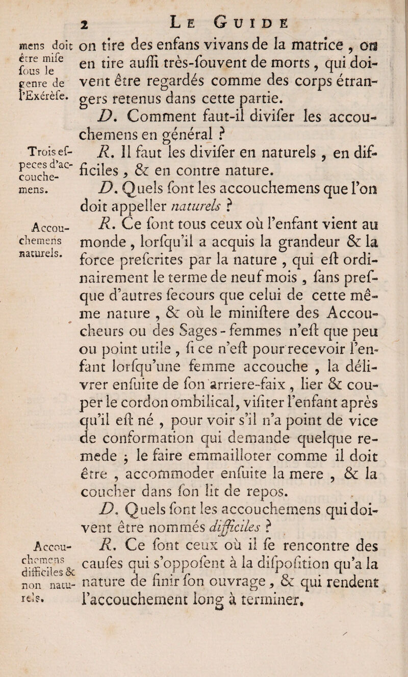 mens doit erre mife fous le eenre de î'Exérèfe. Trois ef- peces d’ao couche- mens. AccoU' cli emeri s naturels. Accou- chrmcns difficiles & non natu¬ rels. 2 Le Guide on tire des enfans vivans de la matrice , oîî en tire auffi très-fouvent de morts, qui doi¬ vent être regardés comme des corps étran¬ gers retenus dans cette partie. D. Comment faut-il divifer les accou¬ che rne ns en général ? R. îl faut les divifer en naturels , en dif¬ ficiles * & en contre nature. D. Quels font les accouchemens que Ton doit appelier naturels ? R. Ce font tous ceux où l’enfant vient au monde , lorfqu’il a acquis la grandeur & la force preferites par la nature , qui eft ordi¬ nairement le terme de neuf mois , fans pref- que d’autres fecours que celui de cette mê¬ me nature , & où le miniftere des Accou¬ cheurs ou des Sages-femmes n’eft que peu ou point utile , fi ce n’eft pour recevoir l’en» faut lorfqu’une femme accouche , la déli¬ vrer enfuite de fon arriere-faix , lier & cou¬ per le cordon ombilical, vifiter l’enfant après qu’il eft né , pour voir s’il n’a point de vice de conformation qui demande quelque re¬ nie de ; le faire emmailloter comme il doit être , accommoder enfuite la mere , & la coucher dans fon ht de repos. D* Quels font les accouchemens qui doi¬ vent être nommés difficiles ? R. Ce font ceux où il fe rencontre des caufes qui s’oppofent à la difpoiition qu’a la nature de finir fon ouvrage * & qui rendent l’accouchement long à terminer.