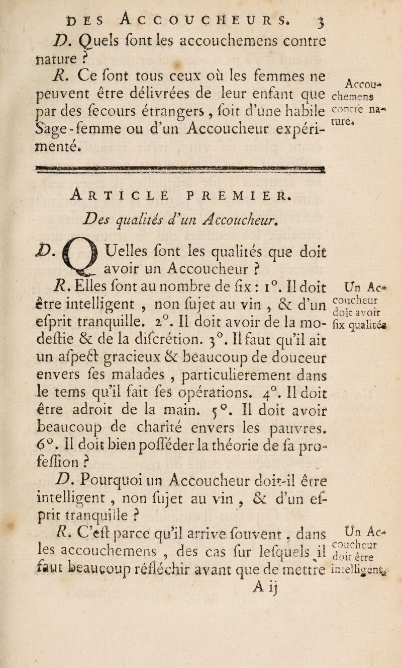 D. Quels font les accouchemens contre nature ? R. Ce font tous ceux où les femmes ne peuvent être délivrées de leur enfant que par des fecours étrangers, foit d’une habile Sage-femme ou d’un Accoucheur expéri¬ menté* Article premier. Des qualités d'un Accoucheur. D. | ! Celles font les qualités que doit avoir un Accoucheur ? R. Elles font au nombre de fix : 1 °. Il doit être intelligent ? non fujet au vin > & d’un efprit tranquille. 20. Il doit avoir de la mo- deftie & de la difcrétion. 30. Il faut qu’il ait un afpeéf gracieux & beaucoup de douceur envers fes malades , particulièrement dans le tems qu’il fait fes opérations. 40. Il doit être adroit de la main. 50. Il doit avoir beaucoup de chanté envers les pauvres. 6°. Il doit bien pofféder la théorie de fa pro» feffion ? D. Pourquoi un Accoucheur doit-il être intelligent , non fujet au vin , & d’un ef¬ prit tranquille ? R. C’eft parce qu’il arrive fouvent 5 dans les accouchemens , des cas fur lefquelspî faut beaucoup réfléchir avant que de mettre À ij AcCOIH chemens contre na« rare 6 Un Ac^ coucheur doit avoir fix qualité® Un Ac¬ coucheur doit être intelligent