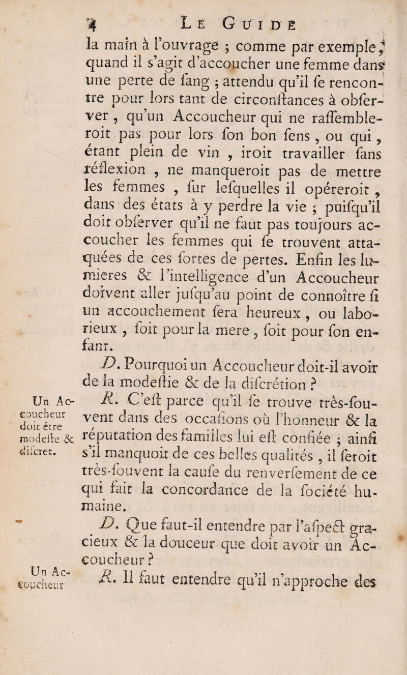 J- Un Ac¬ coucheur doit être modelle <3c «liicrec. Un A o i'oucheur 4 Le G ü i dè la maîn à l’ouvrage ; comme par exemple^ quand il s’agit d’accoucher une femme dan^ une perte de fang ; attendu qu’il fe rencon¬ tre pour lors tant de circonllances à obier- ver , qu’un Accoucheur qui ne raffemble- roit pas pour lors fon bon fens , ou qui ? étant plein de vin 9 iroit travailler fans réflexion , 11e manqueroit pas de mettre les femmes , fur lefquelles il opéreroit , dans des états à y perdre la vie ; puifqu’il doit obferver qu’il ne faut pas toujours ac- coucner les femmes qui fe trouvent atta¬ quées de ces fortes de pertes. Enfin les lu¬ mières & 1 intelligence d’un Accoucheur doivent aller jufqu’au point de connoître û un accouchement fera heureux , ou labo¬ rieux ? ioit pour la mere 5 foit pour fon en¬ fant. IJ. Pourquoi un Accoucheur doit-il avoir de la modelhe & de la diicrétion ? li. C’eft parce qu’il fe trouve très-fou- vent dans des occaiions où l’honneur & la réputation des familles lui eft confiée ; ainâ s’il manquoit de ces belles qualités , il feroit tres-fouvent la caufe du renverfement de ce qui fait la concordance de la fociété hu¬ maine. . U- Que faut-il entendre par l’afpeQ: gra¬ cieux 8e la douceur que doit avoir un Ac¬ coucheur ? R. Il faut entendre qu’il n’approche des