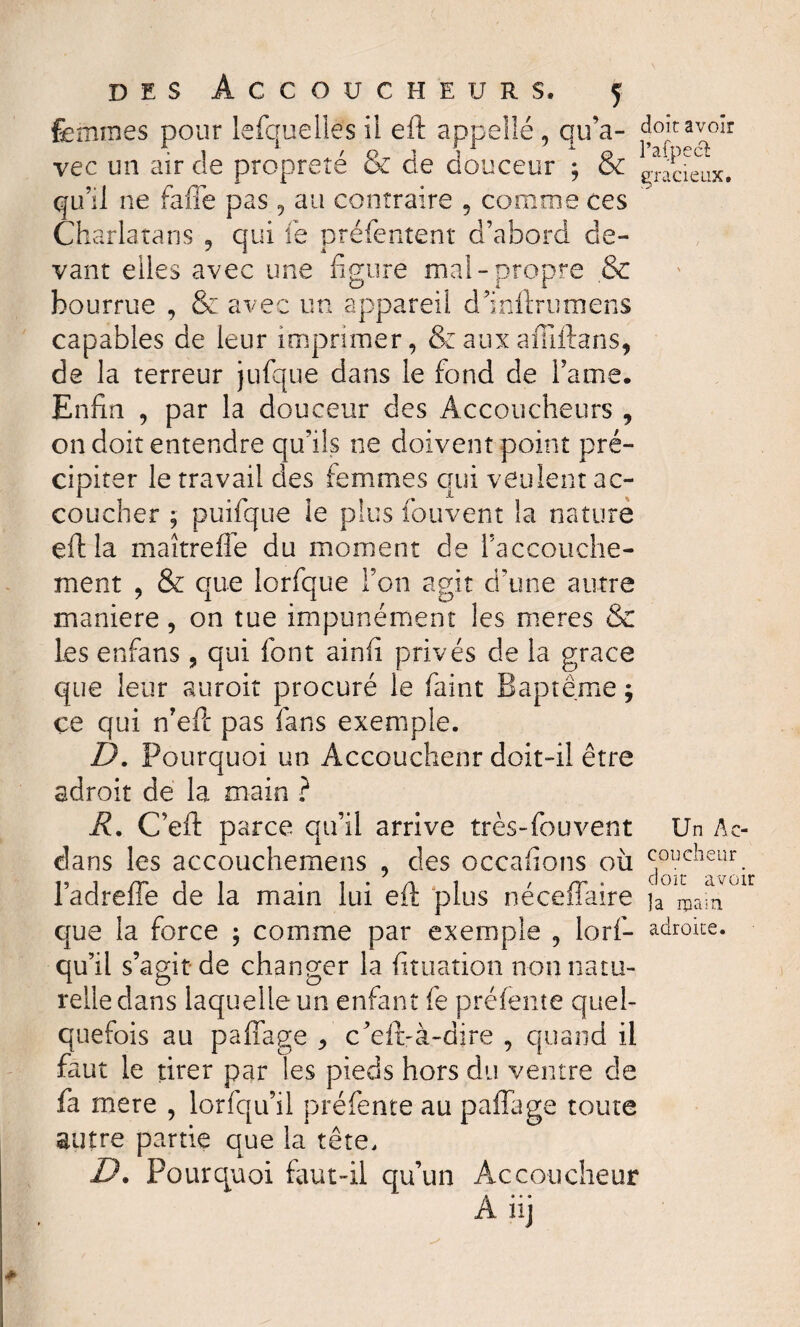 femmes pour lefquelies il eft appelle , qu’a- avoir vec un air cîe propreté & de douceur ; & gracieux, qu’il ne fafte pas, au contraire , comme ces Charlatans , qui fe préfentent d’abord de¬ vant elles ave c une figure mal-propre & bourrue , & avec un appareil d’inftrumens capables de leur imprimer, & aux affiftans, de la terreur jufque dans le fond de l’a me. Enfin , par la douceur des Accoucheurs , on doit entendre qu/ils ne doivent point pré¬ cipiter le travail des femmes qui veulent ac¬ coucher ; puifque le plus fou vent la nature eftla maître ffe du moment de l’accouche¬ ment , & que lorfque Fou agit d’une autre maniéré , on tue impunément les meres & les enfans ? qui font ainfi privés de la grâce que leur auroit procuré le faint Baptême ; ce qui n’eft pas fans exemple. D. Pourquoi un Accouchent doit-il être adroit de la main ? R. C’eft parce qu’il arrive très-fouvent Un Ac- dans les accouchemens , des occafions où coucheur. l’adreffe de la main lui eft plus néceffaire que la force ; comme par exemple , lorf- adroite, qu’il s’agit de changer la fituation non natu¬ relle dans laquelle un enfant fe préfente quel¬ quefois au pairage * c’eft-à-dire , quand il faut le tirer par les pieds hors du ventre de fa mere , lorfqu’il préfente au paffage toute autre partie que la tête. D. Pourquoi faut-il qu’un Accoucheur Aiij