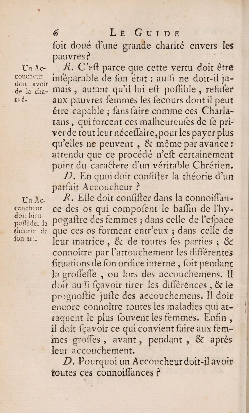 I \ T t % 6 Le Guide foit doué d’une grande charité envers les pauvres ? Un Ac- R. C’eft parce que cette vertu doit être coucheur_ inféparable de fon état : auffi ne doit-il ja- d^ia^ha- mais 5 autant qu’il lui eft poffible , refufer fté, aux pauvres femmes les fecours dont il peut être capable ; fans faire comme ces Charla¬ tans , qui forcent ces malheureufes de fe pri¬ ver de tout leur néceffaire, pour les payer plus qu’elles ne peuvent , & même par avance: attendu que ce procédé n’eft certainement point du caraftere d’un véritable Chrétien. D. En quoi doit confifter la théorie d’un parfait Accoucheur ? Un Àc- R• Elle doit confifter dans la connoiffan- coucheur ce des os qui compofent le baffin de Fhy- poiîcde^la pogaftre des femmes ; dans celle de l’efpace théorie de que ces os forment entr’eux ; dans celle de ioa art. jeur maîrjce ? g^ ge toutes fes parties ; & connoître par l’attouchement les différentes fiîuaîions de fon orifice interne , foit pendant la groftefTe , ou lors des accouchemens. Il doit auff fçavoir tirer les différences , & le prognoftic jufte des accouchemens. Il doit encore connoître toutes les maladies qui at¬ taquent le plus fouvent les femmes. Enfin , il doit fçavoir ce qui convient faire aux fem¬ mes greffes , avant, pendant , & après leur accouchement. D. Pourquoi un Accoucheur doit-il avoir toutes ces connoiffances ?