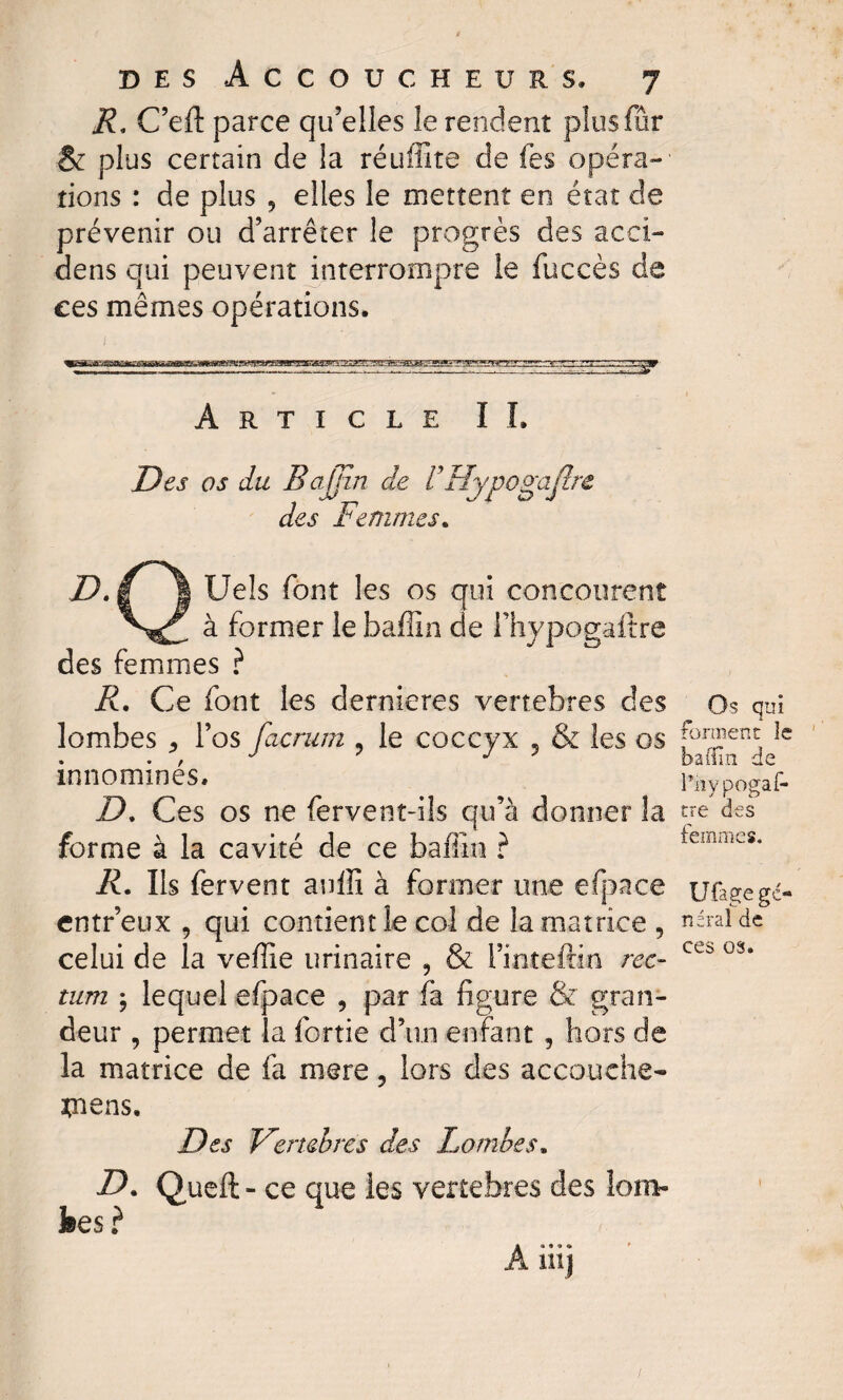 R. C’eft parce qu’elles îe rendent plus far & plus certain de la réuffite de fes opéra¬ tions : de plus , elles le mettent en état de prévenir ou d’arrêter le progrès des acci- dens qui peuvent interrompre le fuccès de ces mêmes opérations. Article IL Des os du BaJJin de V'Hypogajîrc des Femmes. D. g ! Uels font les os qui concourent à former le faaffin de l’hypogaftre des femmes ? R. Ce font les dernieres vertebres des lombes ^ l’os facrum , le coccyx , & les os innommés. D. Ces os ne fervent-ils qu’à donner la forme à la cavité de ce badin ? R. Ils fervent aulîî à former une efpace entr’eux 9 qui contient le col de la matrice , celui de la veffie urinaire , & l’inteftin rec¬ tum j lequel efpace , par fa figure & gran¬ deur , permet la fortie d’un enfant , hors de la matrice de fa mere, lors des accouche* Riens. Des Vertebres des Lombes. D. Queft- ce que les vertebres des lom¬ bes ? Os qui forment le badin de Pnypogaf- tre des femmes, Ufage gé¬ néral de ces os.