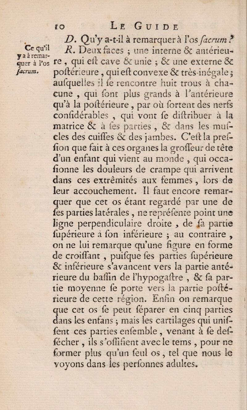 ,. : d. qu! y a-t-il à remarquera l’os facrum ? Ceqifil fi* Deux faces ; une interne & antérieur y a a remar- . n J 0 0 quer à l’os re qui eit cave oc unie ; oc une externe ex forum. poftérieure, qui eft convexe & très-inégale y aufquelles il fe rencontre huit trous à cha¬ cune y qui font plus grands à Fantérieure qu’à la poftérieure 9 par oix fortent des nerfs considérables , qui vont fe diftribuer à la matrice & à les parties9 & dans les mufi cles des cuiffes & des jambes, C*eftla prefi ûon que fait à ces organes la grofléur de tête d’un enfant qui vient au monde 5 qui occa¬ sionne les douleurs de crampe qui arrivent dans ces extrémités aux femmes, lors d© leur accouchement. Il faut encore remar¬ quer que cet os étant regardé par une de fes parties latérales 9 ne repréfente point une ligne perpendiculaire droite > de fa partie fiipérieure i fon inférieure ; au contraire 9 on ne lui remarque qu’une figure en forme de croiflant ? puifque fes parties fupérieure & inférieure s’avancent vers la partie anté¬ rieure du bafiin de l’hypogaftre , & fa par¬ tie moyenne fe porte vers la partie pofté¬ rieure de cette région. Enfin on remarque que cet os fe peut féparer en cinq parties dans les enfans ^ mais les cartilages qui unifi fent ces parties enfenible , venant à fe défi fécher , ils s’ofiifient avec le tems, pour ne former plus qu’un feul os 9 tel que nous ie voyons dans les perfonnes adultes*