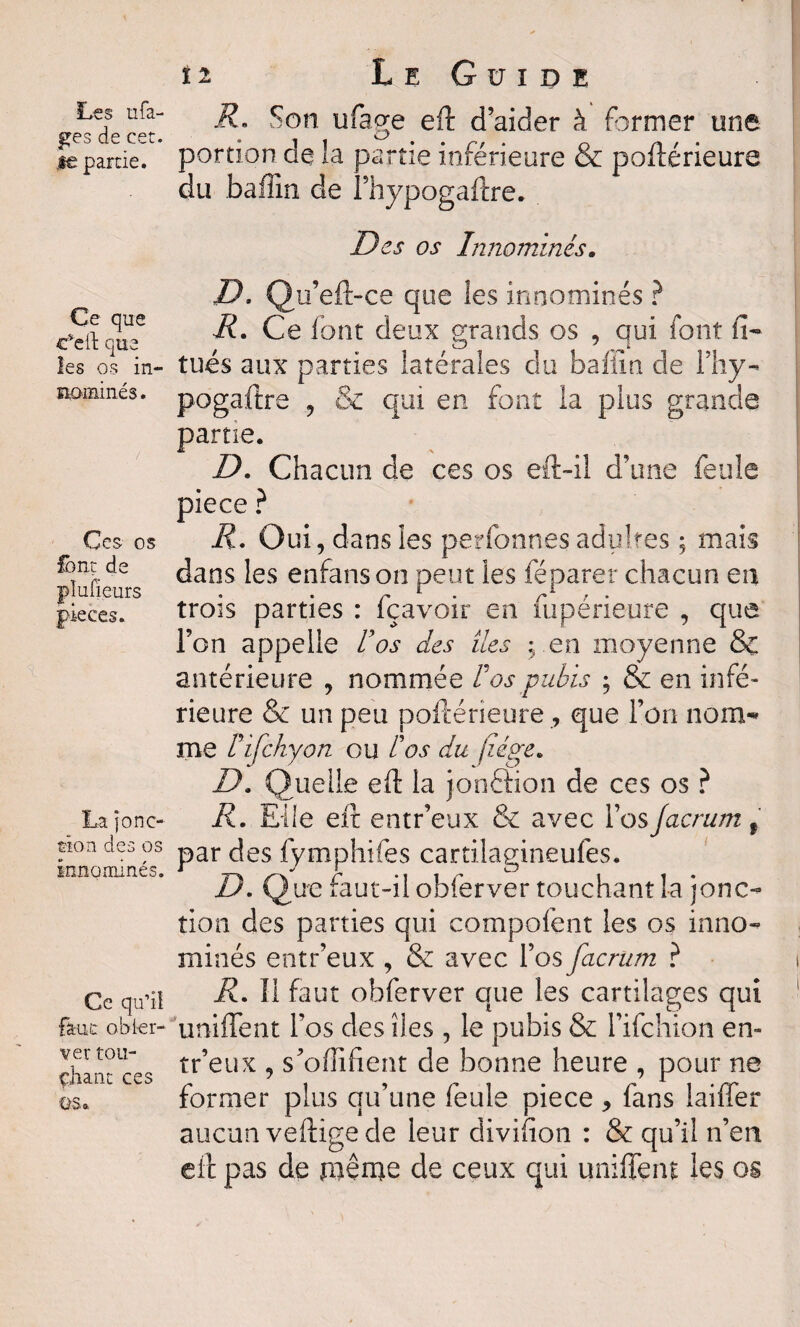 ges de eet. je partie. Ce que c'eil que les os in¬ nommés . Ces os font de plu! leurs pièces. La jonc¬ tion des os innommés. Ce qu’il faut obier- ver toiî- çhant ces ÜS., n Le Guide R, Son ufage eft d’aider à former une portion de la partie inférieure & poftérieure du baflin de i’hypogaftre. Des os Innommés. D. Qu eft-ce que les innommés ? R. Ce font deux grands os , qui font fi- tués aux parties latérales du baflin de Fhy- pogaftre , & qui en font la plus grande partie. D. Chacun de ces os eft-il d’une feule pièce ? R. Oui, dans les perfonnes adultes ; mais dans les enfanson peut les féparer chacun en trois parties : fçavoir en fupérieure , que l’on appelle Vos des îles ; en moyenne & antérieure , nommée F os pubis ; & en infé¬ rieure & un peu poftérieure, que l’on nom¬ me F ifchy on ou F os du juge. D. Quelle eft la jonâion de ces os ? R. Elle eft entr’eux & avec l’osJacrum 9 par des fymphifes cartilagineufes. D. Que faut-il obfèrver touchant la jonc¬ tion des parties qui compofent les os inno- minés entr’eux , & avec l’os facrum ? R. Il faut obferver que les cartilages qui unifient l’os des îles , le pubis & l’ifchion en» tr’eux , s’offifient de bonne heure , pour ne former plus qu’une feule piece , fans laiffer aucun veftige de leur divifion : & qu’il n’en eft pas de même de ceux qui unifient les os
